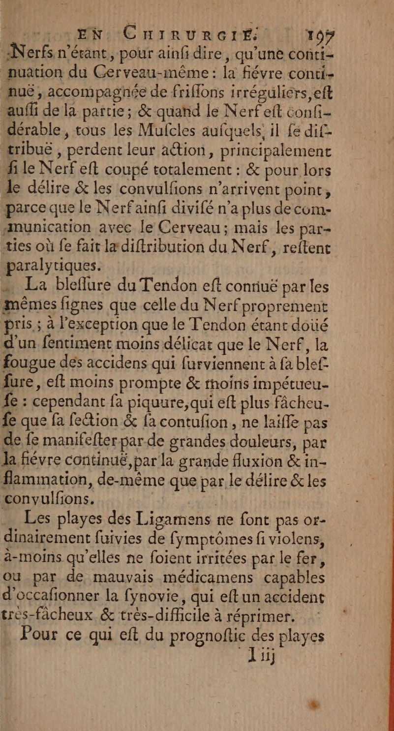 re EN: CHIRURGIÉ 105 Nerfs n'écant, pour ainfi dire, qu'une conti- nuation du Gerveau-même : la févre conti- _nuë , accompagnée de friflons irréguliérs,eft auffi de la partie; &amp; quand le Nerfeit conf dérable, tous les Mufcles aufquels: il {e dif tribuë , perdent leur aétion, principalement hi le Nerf eft coupé totalement : &amp; pour lors À délire &amp; les convulfons n'arrivent point; parce que le Nerfainfi divifé n’a plus de com- amunication avec le Cerveau; mais les par- ties où fe fait ladiftribution du Nerf, reftent paralytiques. ; » La bleflure du Tendon eft conriuë parles mêmes fignes que celle du Nerf proprement pris; à lexception que le T'endon étant doiié d’un fentiment moins délicat que le Nerf, la fougue dés accidens qui furviennent à fa ble£ fure, eft moins prompte &amp; rhoins impétueu- 4e : cependant fa piquure;,qui eft plus fâcheu- fe que fa fe&amp;ion &amp; fa contufion, ne laiffe pas de fe manifefter par.de grandes douleurs, par Ja fiévre continuë, par la grande fluxion &amp; in- flammation, de-même que par le délire &amp; les convulfions. | Les playes des Ligamens ne font pas or- dinairement fuivies de fymptômes fi violens, à-moins qu'elles ne foient irritées par le fer, Où par de mauvais médicamens capables d’occafionner la fynovie, qui eftun accident tres-fâcheux &amp; très-difhcile à réprimer. Pour ce qui eft du prognoftic ge playes ii