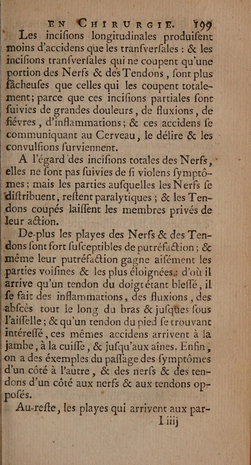 ‘x Les incifions longitudinales produifent | moins d’accidens que les tranfverfales : &amp; les incifons tranfverfales qui ne coupent qu’une portion des Nerfs &amp; des Tendons, font plus _fâcheufes que celles qui les coupent torale- | ment; parce que ces incifons partiales font | fuivies de grandes douleurs, de fluxions , de fiévres , d'inflammations; &amp; ces accidens fe | convulfons furviennent. À l'égard des incifions totales des Nerfs, * elles ne font pas fuivies de fi violens fympto- | mes; mais les parties aufquelles les Nerfs fe diftribuent, reftent paralytiques ; &amp; les Ten- dons coupés laïflent les membres privés de | leur action. … De-plus les playes des Nerfs &amp; des Ten- | dons font fort fufcepribles de putréfaétion ; &amp;c même leur putréfaction gagne aifément les hparties voifines &amp; les plus éloignéess d'où il arrive qu’un tendon du doigrétant blefñé, il Mfe fait des inflammations, des fluxions , des rabfcès tour ie long du bras &amp; jufqües fous | l'aiffelle ; &amp; qu’un tendon du pied fe trouvant |intérefé , ces mêmes accidens arrivent à la | jambe, à la cuifle , &amp; jufqu’aux aînes. Enfin, |on a des éxemples du paflage des fymptômes d’un côté à l’autre, &amp; des nerfs &amp; des ten- | dons d’un côté aux nerfs &amp; aux tendons Op ofés. ' Fe ln Au-refle, les playes qui arrivent aux par- | Lüij “ # ce RÉ EP dd à CS tte 7)