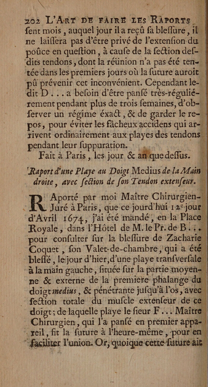 fent mois , auquel jour ila reçüû fa bleflure , il ne laiflera pas d’être privé de l’extenfion du poûce en queftion , à caufe de la fection def. R Aporté par moi Maître Chirurgien-h s Jüré à Paris, que ce jourd'hui 12°jours “d'Avril 1674, j'ai été mandé, en la Place” Royale, dans l'Hôtel de M.le Pr.de B :: pour confulter fur la bleffre de Zachärie Coquet , fon Valet-de-chambre , qui a été bleflé , le:jour d’hier,d’une playe tranfvérfales à la main gauche, fituée fur la partie moyens. ne &amp; externe de la premiere phalange du doigrimedius , &amp; pénétrante jufqu’à l'os , avecn - feioh totale du mufcle exténfeur de'te | doigt; de laquelle playe le fieur F.…. : Maître: _Chirurgien, qui l'a panfé en premier appa=s “reil, fic la future à lhedte-eeS PURES “Faciliter l'union. Or, quoique cette future ait |