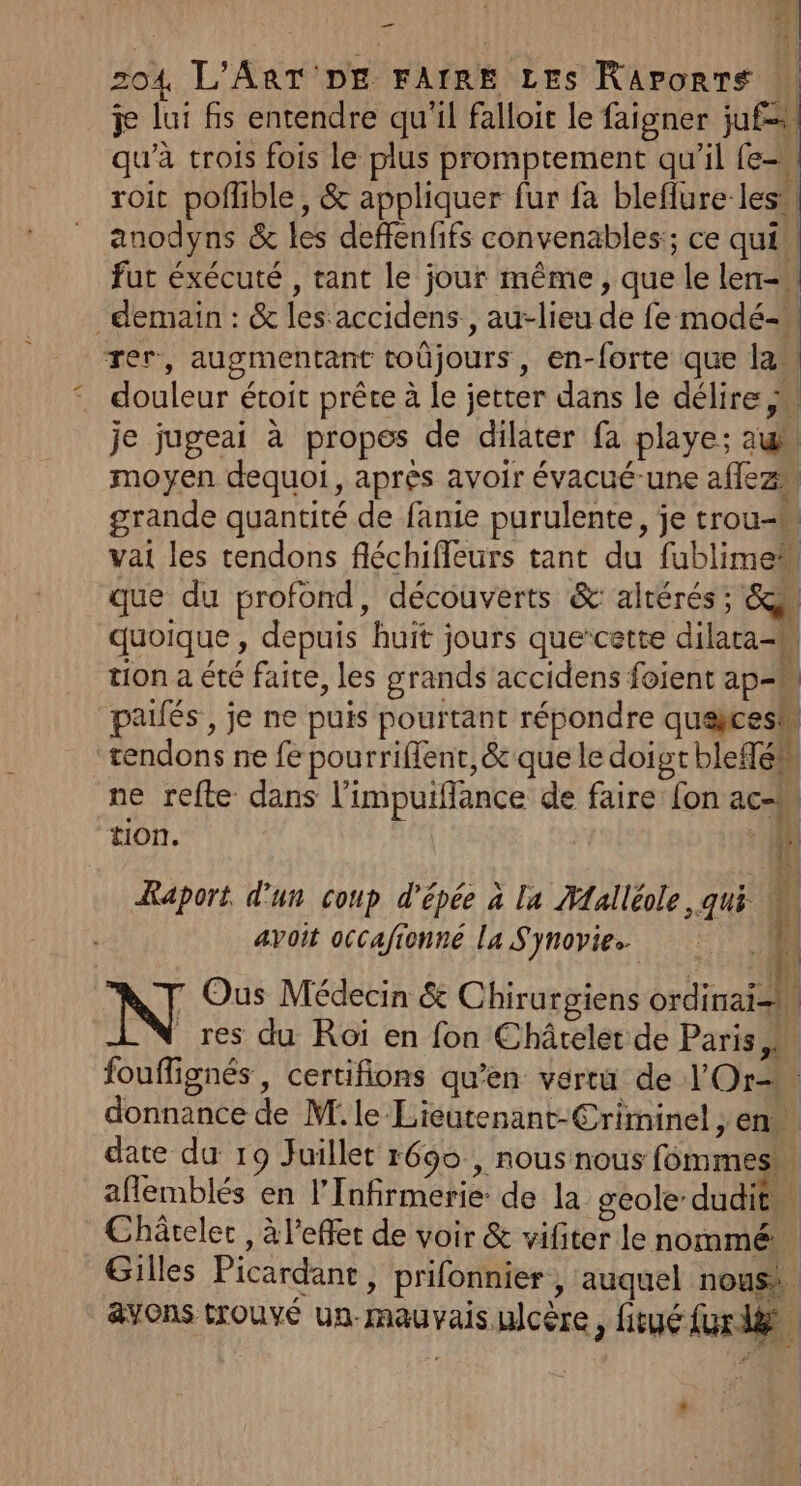 nl | 4 zo4 L'ART DE FAIRE LES Raponrs fl je lui fs entendre qu'il falloit le faigner juf= qu'à trois fois le plus promptement qu'il (e= roit pofflible, &amp; appliquer fur fa bleflure les. anodyns &amp; les deffenfifs convenables:; ce qui! fut éxécuté , tant le jour même, que le len- demain : &amp; lesaccidens., au-lieu de fe modé- rer, augmentant toûjours, en-forte que lan . douleur étoit prête à le jetter dans le délire je jugeai à propes de dilater fa playe; au moyen dequoi, après avoir évacué-une aflez grande quantité de fanie purulente, je trou- vai les tendons fléchifleurs tant du fublime que du profond, découverts &amp; altérés ; Su quoique , depuis huit jours que’cette dilata-k tion a été faite, les grands accidens foient ap=M pailés , je ne puis pourtant répondre quekcesh tendons ne fe pourriflent, &amp; que le doigt blefén ne refte dans l'impuiflance de faire fon ac-M tion. 2 ÆRaport d'un coup d'épée à la Malléole , qui : avoit occafionne la Synovie. fi 7 Ous Médecin &amp; Chirurgiens Re | res du Roï en fon Châtelet de Paris, fouflignés, certifions qu’en vertu de Or donnance de M. le-Liéutenant-Criminel , en date du 19 Juillet r690 , nous nous fommes aflemblés en l’Infirmerie: de la geole dudit Châtelet , à l'effet de voir &amp; vifiter le nommé Gilles Picardant, prifonnier , auquel nous