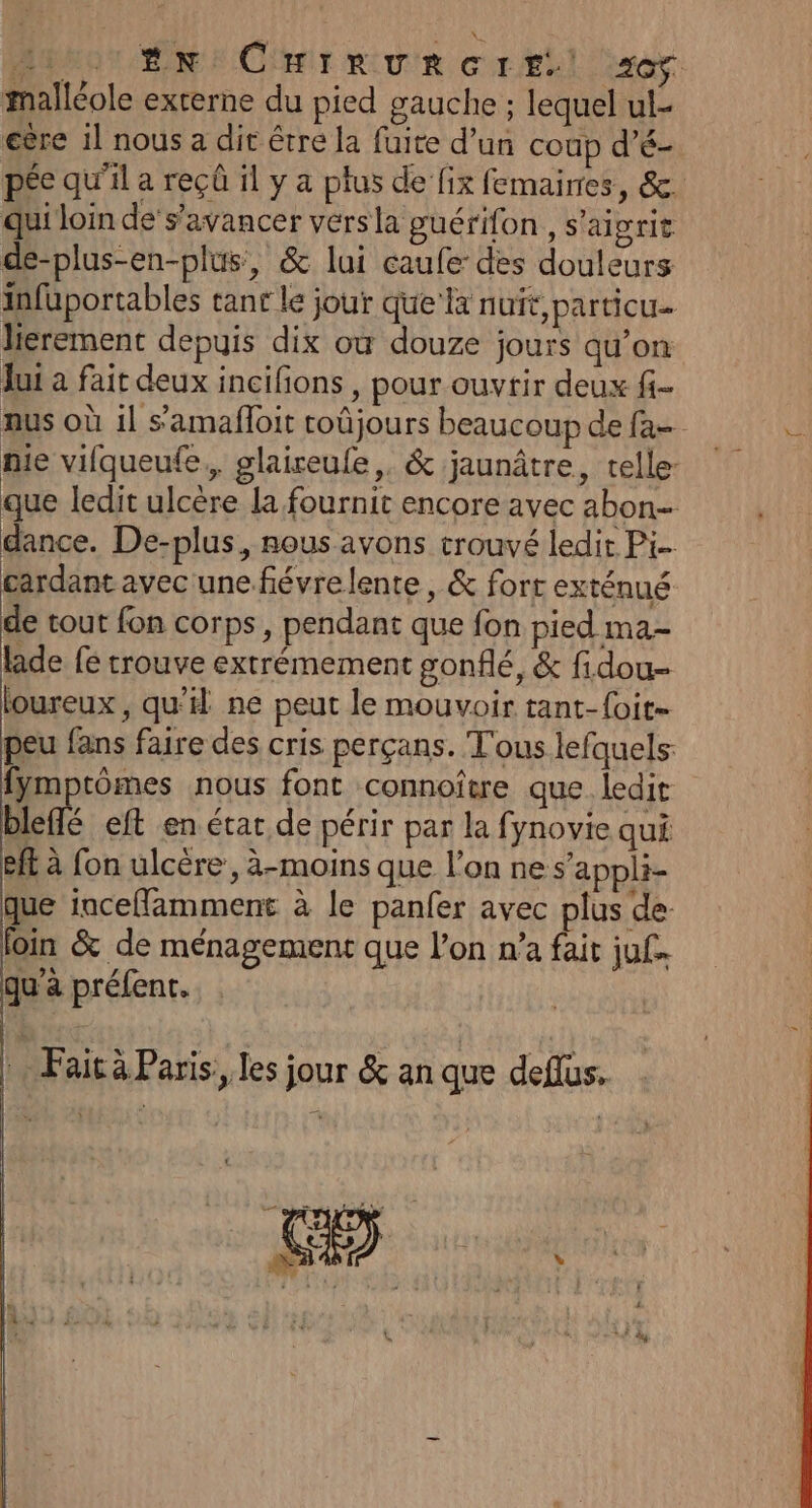 T0 EN Crirvreres:! 220$. malléole externe du pied gauche ; lequel ul- eère il nous a dit être la fuite d’un coup d’é- pée qu’il a reçû il y a plus de fix femaires, &amp;. qui loin de’s’avancer vers la guérifon , s'aigrie de-plus-en-plus, &amp; lui caufe des douleurs infüuportables tant le jour que la nuit,particu- lierement depuis dix où douze jours qu’on Jui a fait deux incifions , pour ouvrir deux f- nus où il s’amafloit roûjours beaucoup de fa-- mie vifqueufe,, glaireule,. &amp; jaunâtre, telle- que ledit ulcère la fournit encore avec abon- dance. De-plus, nous avons trouvé ledit Pi. cardant avec une fiévrelente, &amp; forr exténué de tout fon corps, pendant que fon pied ma- lade fe trouve extrémement gonflé, &amp; fi.dou- loureux , qu’ ne peut le mouvoir tant-{oit- peu fans faire des cris perçans. T'ous lefquels: fymptômes nous font connoître que ledit blefs eft en état de périr par la fynovie qui eff à fon ulcére, à-moins que l'on ne s’appli- que incefflamment à le panfer avec plus de foin &amp; de ménagement que l’on n’a fait juf. qu'a préfent. | Faità Paris, les jour &amp; an que deflus.