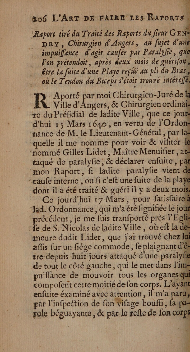 ii #06 L'ART DE FAIRE LES Re IRaport tiré du Traité des Raports du fieur GENS DRY, Chirurgien d'Angers, au fujet d’une impuilfance d'agir caufée par Paralyfie, que l'on prétendoit, après deux mois de guérifon, être La fuite d’une Playe reçüé au pli du Bras, où le Tendon du Biceps s’étoit trouvé intérellés Aporté par moi Chirurgien-Juré de Ia Ville d'Angers, &amp; Chirurgien ordinai re du Préfidial de ladite Ville, que ce jour: d'hui 15 Mars 1649 , en vertu de l'Ordon: nance de M. le Lieutenant- Général , par l&amp; “quelle il me nomme pour voir &amp; vifiter À ‘nommé Gilles Lidet, Maître Menuifier , at taqué de paralyfie; &amp; déclarer enfuite, pat ‘mon Raport, fi ladite paralyfie vient dé -caufe interne , ou fi c’eft une fuite de la playÿe dont il a été traité &amp; guéri il y à deux mot Ce jourd’hui 17 Mars, pour fatisfairek Hd. Ordonnance, qui m'a été fignifée le jout précédent, je me fuis tranfporté près l’Epls ‘£e de S. Nicolas de ladite Ville, où eft la de: meure dudit Lidet, que j'ai trouvé chez ui affis fur un fiége commode, fe plaignant d'és tre depuis huit jours atraqué d'une paralyfh de tout le côté gauche, qui le met dans lime puiffance de mouvoir tous les organes qui compofent cettemoitié de fon corps. L'ayant enfuite éxaminé avec atrention, il m'a paru, par l’infpection de fon Vifage bouff, fa pa= sole béguayante, &amp; par Je refte de fon corps