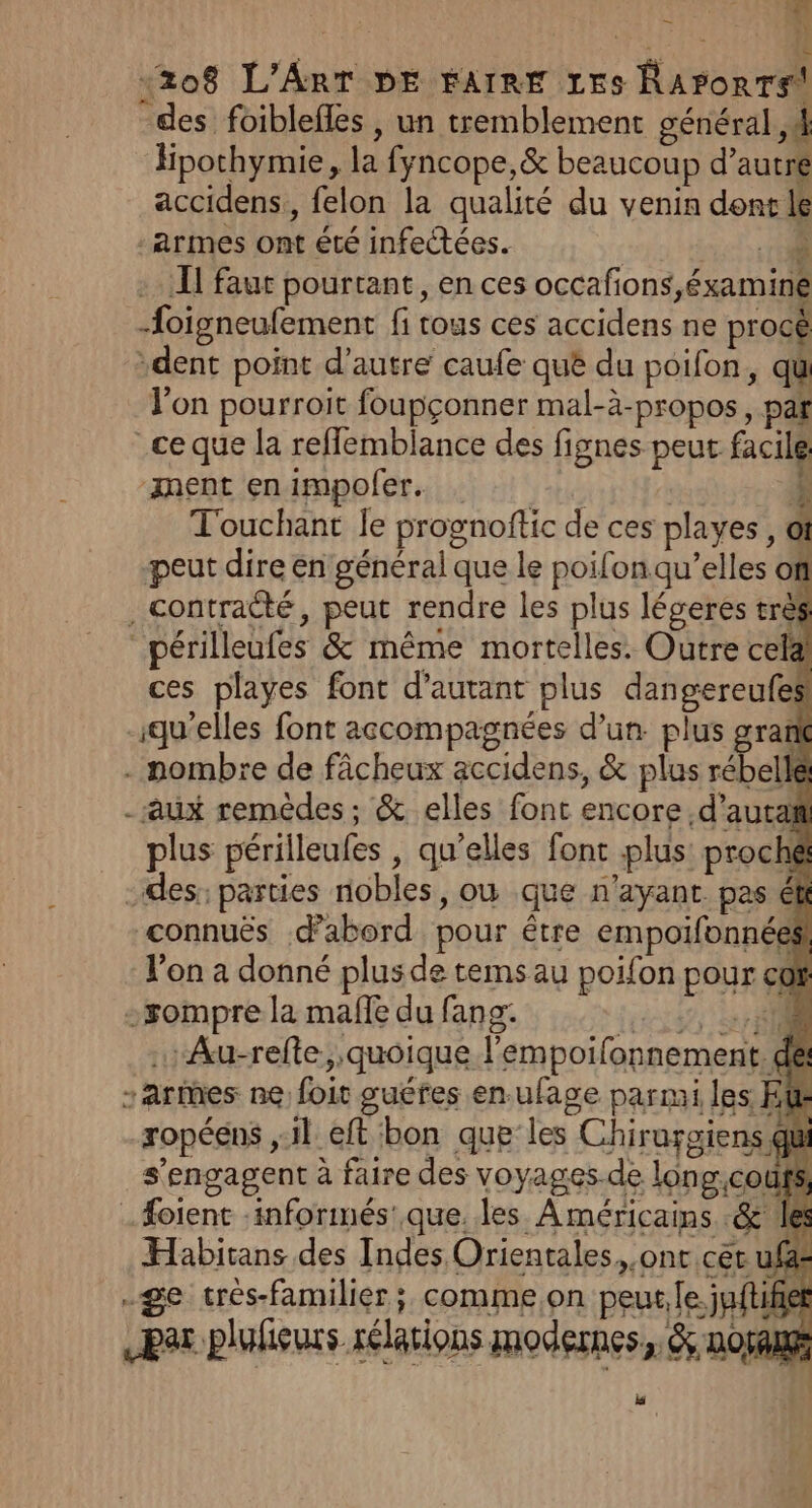 à «208 L'ART DE FAIRE 1E5s RAPoRTS des foiblefles , un tremblement général, 4 Hpothymie, la fyncope,&amp; beaucoup d'autre accidens,, felon la qualité du venin dent le armes ont été infectées. | il 10 I faut pourtant, en ces occafions,éxamine foigneufement fi tous ces accidens ne procè dent point d'autre caufe que du poifon, qu l'on pourroit foupçonner mal-à-propos, pat ce que la reflemblance des fignes peut facile ‘ment en impofer. | 4 Touchant le prognoftic de ces playes, @ peut dire en général que le poifon qu’elles of , contracté, peut rendre les plus légeres très périlleufes &amp; même mortelles. Outre cela! ces playes font d'autant plus dangereufes qu'elles font accompagnées d’un. plus gran . nombre de fâcheux accidens, &amp; plus rébellé - aux remèdes; &amp; elles font encore .d’autañ plus périlleufes , qu’elles font plus! proché des: parties nobles, ou que n'ayant pas ét connuës d’abord pour être empoifonnées l'on a donné plus de tems au poifon pour co rompre la male du fang: ju Ti … Au-refle;, quoique l'empoilonnement. de -aries ne foit guéfes en.ufage parmi les K 1- ropéens ,:1l eft bon que les Chirursiens qi s'engagent à faire des voyages.de long,coufs .#oient :inforimés'.que. les À méricams .&amp;' le Habitans des Indes Orientales,.onc cér uf&amp;s .ge trés-familier ;, comme,on peut. [le juftifiel per plufeurs rélations modernes. &amp; oran _ 4 &amp;