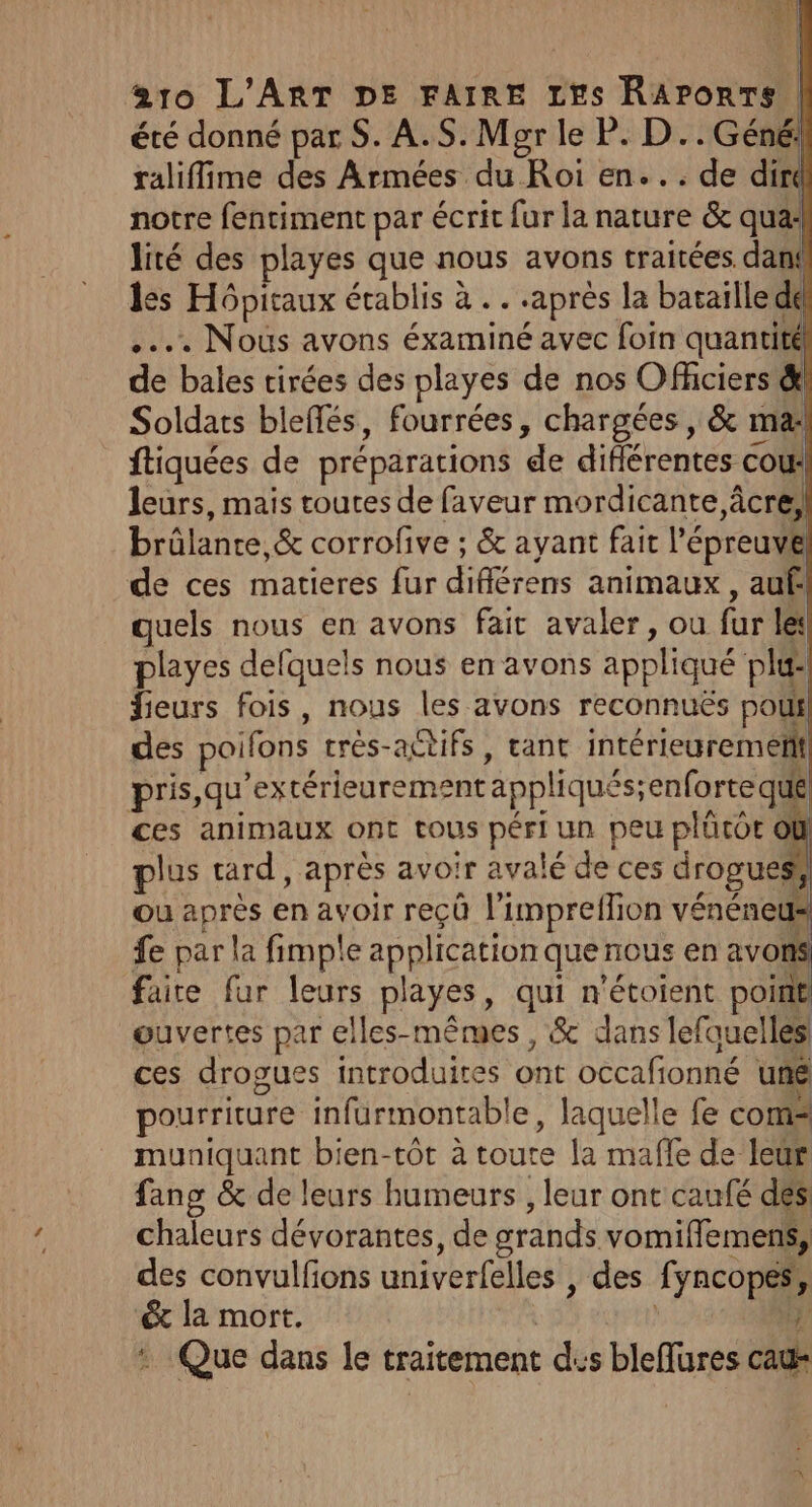 été donné par S. A.S. Mgr le P. D..Géné! ralifime des Armées du Roi en... de dirt notre fentiment par écrit fur la nature &amp; qua: lité des playes que nous avons traitées. dan: les Hôpitaux établis à . . après la bataille de .... Nous avons éxaminé avec foin SE: fl de bales tirées des playes de nos Officiers &amp;! Soldats blefés, fourrées, chargées, &amp; mai! ftiquées de préparations de différentes cour! leurs, mais toutes de faveur mordicante âcre! brûlante ,&amp; corrofive ; &amp; ayant fait l'épreuve de ces matieres fur différens animaux, aufl quels nous en avons fait avaler, ou fur le playes defquels nous en avons appliqué pl@! fieurs fois, nous les avons reconnuës pou! des poifons trés-actifs, tant intérieurement pris, qu’extérieurement appliqués;enforte que ces animaux ont tous péri un peu plütor @ plus tard, après avoir avalé de ces drogues ou après en avoir reçû l’impreflion vénéneus fe par la fimple application que nous en avons faite fur leurs playes, qui n'étoient point ouvertes par elles-mêmes , &amp; dans lefquelles ces drogues introduites ont occafionné uné pourriture infurmontable, laquelle fe com muniquant bien-tôt à toute la mafle de leur fang &amp; de leurs humeurs , leur ont caufé des chaleurs dévorantes, de grands vomiffiemens, des convulfons univerfelles , des fyncopes,, &amp; la mort. i | #3: : Que dans le traitement dus bleflures cau-