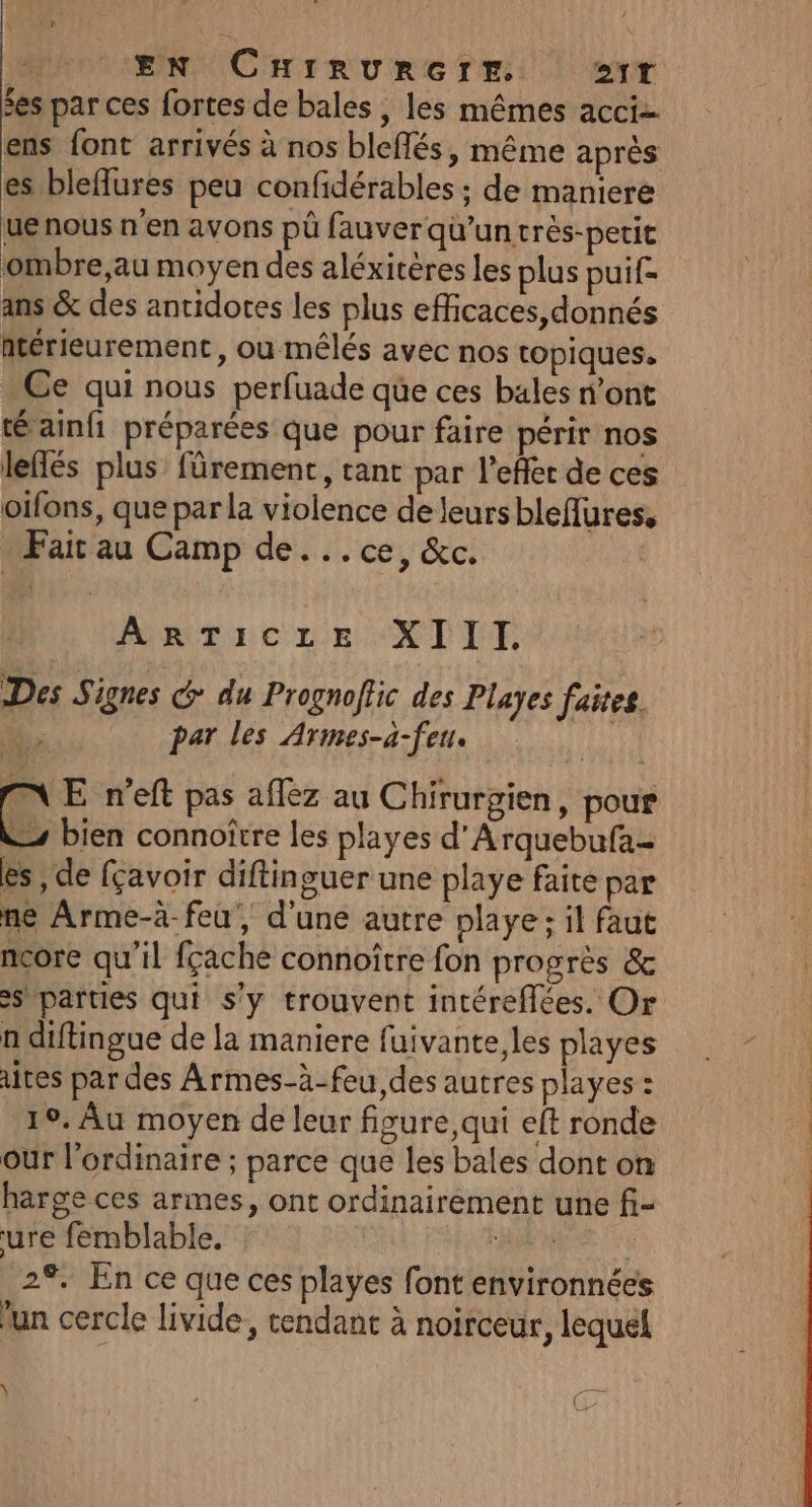 EN CHIRURGrr. 21T fes par ces fortes de bales , les mêmes acci ens font arrivés à nos bleflés, même après es bleflures peu confidérables ; de maniere ue nous n'en avons pü fauver qu’un très-perit ombre,au moyen des aléxitères les plus puif- ans &amp; des antidotes les plus eficaces,donnés antérieurement, ou mêlés avec nos topiques. Ce qui nous perfuade que ces bales n’ont té ainfi préparées que pour faire périr nos leflés plus fûrement, tant par l’effer de ces oifons, que par la violence de leurs bleflures, Fair au Camp de...ce, &amp;c. AnTicze XIIT: Des Signes G du Prognoffic des Playes faites. | par les Armes-a-feu. IN E n'eft pas affez au Chirurgien, pour &amp; bien connoîrre les playes d'A rquebufa- es , de fçavoir diftinguer une playe faite par ne Arme-à-feu, d'une autre playe; il faut ncore qu’il fçache connoître fon progrès &amp; s parties qui s'y trouvent intéreflées. Or n diftingue de la maniere fuivante,les playes ates par des Armes-à-feu,des autres playes : 19. Au moyen de leur figure, qui eft ronde our l'ordinaire ; parce que les bales dont on harge ces armes, ont ordinairement une fi- ure femblable. ERA 7 | 2%. En ce que ces playes font environnées un cercle livide, tendant à noirceur, lequel Y ; JE