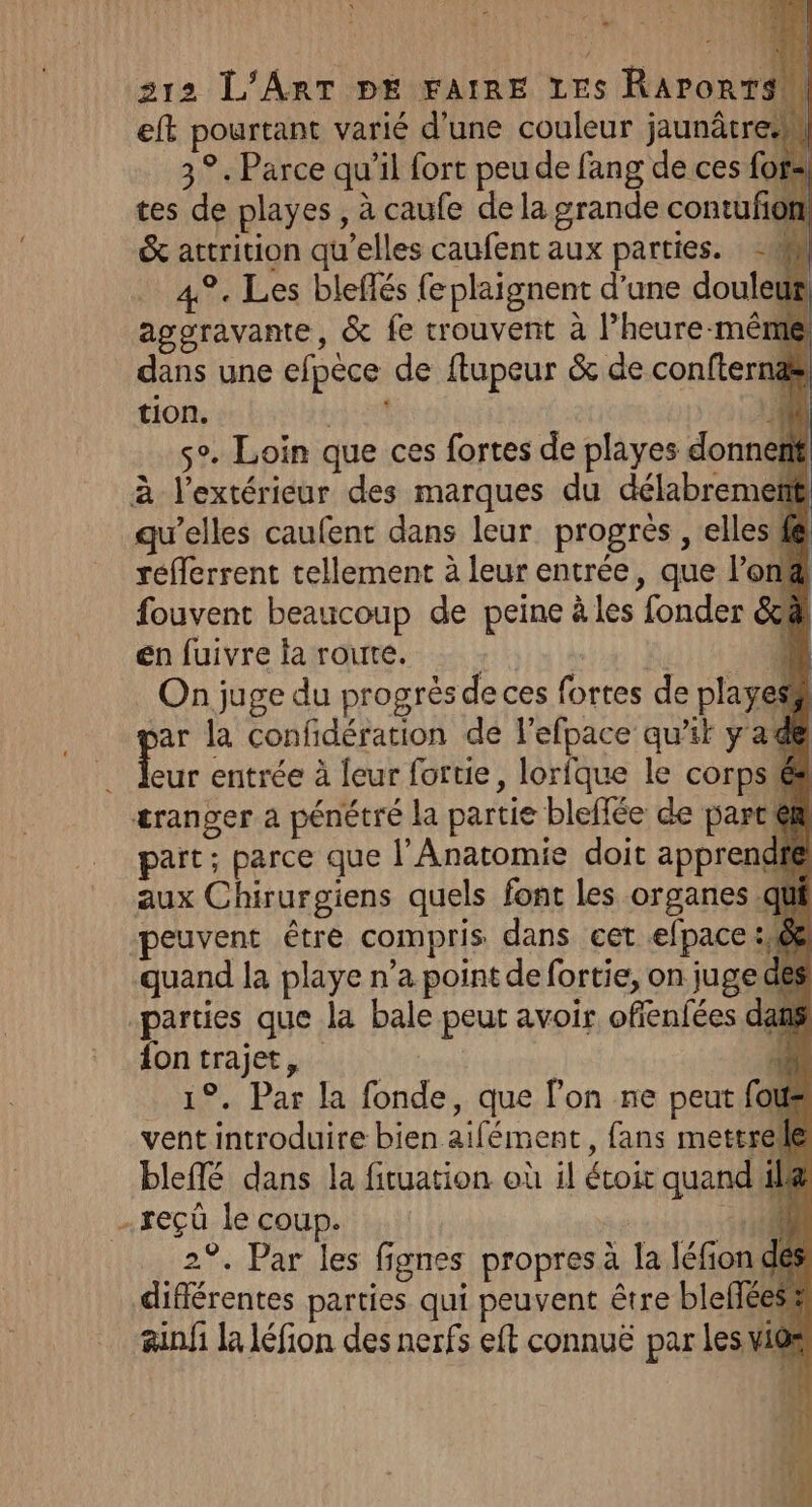 eft pourtant varié d'une couleur jaunâtre 3°. Parce qu’il fort peu de fang de ces fofa tes de playes , à caufe de la grande contufom &amp; attrition qu’elles caufent aux parties. - a 4%. Les bleffés fe plaignent d'une douleur aggravante, &amp; fe crouvent à lheure-mêré dans une efpèce de ftupeur &amp; de confternæs tion. | M à so. Loin que ces fortes de playes donnent à l'extérieur des marques du délabremetf qu’elles caufent dans leur. progrès , elles fé réfferrent tellement à leur entrée, que l’on fouvent beaucoup de peine à les fonder &amp;c@ en fuivre la route. | f n On juge du progrès de ces fortes de playes ar la confidération de l'efpace qu'ik y a dt L. entrée à {eur fortie, lorfque le corps é ætranger a pénétré la partie bleffée de parce part; parce que l’Anatomie doit apprendié aux Chirurgiens quels font les organes. peuvent être compris dans cet efpace: quand la playe n’a point de fortie, on juge de parties que la bale peut avoir ofienfées dans fon trajet, | Fr _ 19. Par la fonde, que lon ne peut fous vent introduire bien aifément, fans mettrele blefé dans la fituation où il étoir quand il -reçüû le coup. 400 2°. Par les fignes propres à la léfion dés différentes parties qui peuvent être blefféess #anfi la léfion des nerfs eft connuë par les.vios | . \, « {