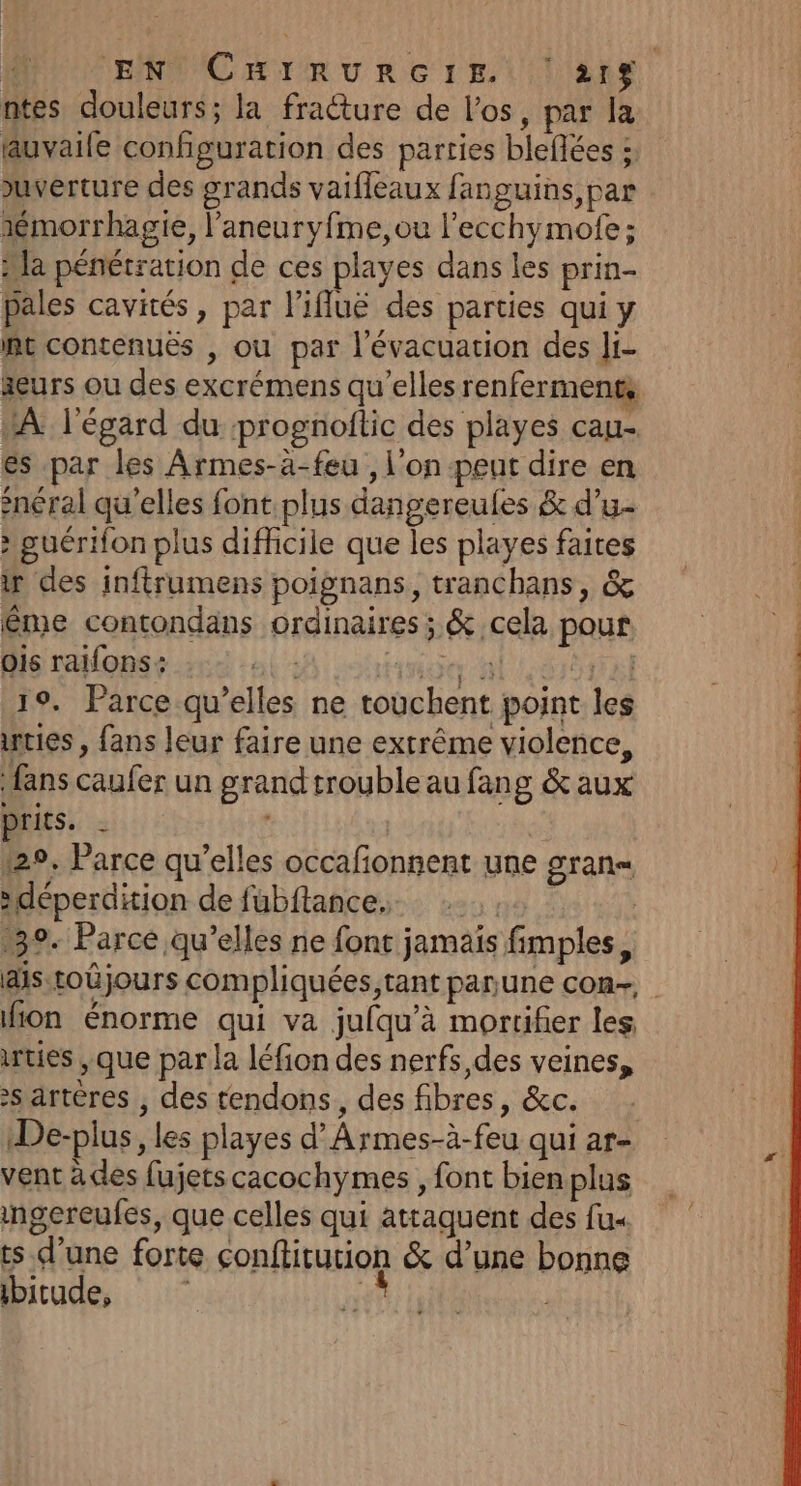ENTCHIRURGIEt LIENS ntes douleurs; la fracture de l'os, par la uvaile configuration des parties bleflées ; uverture des grands vaifleaux fanguins,par sémorrhagie, l’'aneuryfme, ou l’ecchymofe; Ha pénétration de ces playes dans les prin- pales cavités, par l'ifluë des parties qui y Re contenuës , ou par l'évacuation des Ji- äeurs ou des excrémens qu’elles renferments À l'égard du prognoftic des playes cau- es par les Armes-à-feu , l'on peut dire en snéral qu’elles font plus dangereules &amp; d’u- : guérifon plus difhcile que les playes faites ir des inftrumens poignans, tranchans, &amp; ême contondans ordinaires; &amp; cela pour ois raifons: nier LS 19. Parce qu’elles ne touchent point les nties , fans leur faire une extrême violence, fans caufer un grand trouble au fang &amp; aux tits, = | | 129. Parce qu’elles occafonnent une gran »déperdition de fubftance,. 39. Parce qu’elles ne font jamais fimples, ais toûjours compliquées,tant panune con- fon énorme qui va jufqu'à mortifier les irties , que par la léfion des nerfs des veines, s artères , des tendons, des fibres, &amp;c. De-plus, les playes d’Armes-à-feu qui ar- vent à des fujetscacochymes , font bien plus ingereufes, que celles qui attaquent des fu« ts d’une forte conftitution &amp; d’une bonne ibitude, |