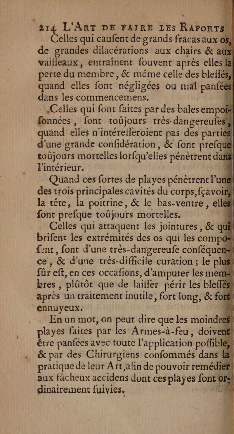 Celles qui caufent de grands fracas aux o$, de grandes dilacérations aux chairs &amp; aux vaifleaux, entraînent fouvent après elles la! perte du membre, &amp; même celle des bleffés,) quand elles font négligées ou mal panfées dans les commencemens. {| - Celles qui font faites par des balesempois fonnées, font roûjours très-dangereufesk) quand elles n'intérefleroient pas des parties d'une grande confidération, &amp; font prefqué toûjours mortelles lorfqu’elles pénètrent dan l'intérieur. e. Quand ces fortes de playes pénètrent l’un@ des trois principales cavités du corps, fçavoi la tête, la poitrine, &amp; le bas-ventre , elles font prefque toûjours mortelles. ‘4 Celles qui attaquent les jointures, &amp; qui brifenc les extrémités des os qui les compos f2nt, font d’une très-dangereufe conféquens ce, &amp; d'une trés-diffcile curation ; le plus für eff, en ces occafions, d’amputer les mem bres , plütôt que de laiffer périr les blefféss après un traitement inuule, fort long, &amp; fo énnuyeux. En un mot, on peut dire que les moindres playes faires par les Armes-à-feu, doiventr être panfées avec toute l’application poffbles &amp; par des Chirurgiens confommés dans l@s pratique de leur Art, afin de pouvoir remédier! aux fâcheux accidens dont ces playes font ors! dinairement fuivies. 48) 2. , t . 1] ; . P |
