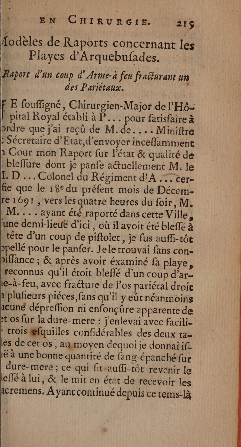 s À EN CHIRURGIE. 2i$. E fouffigné, Chirurgien-Major de l'H6= pical Royal établi à P... pour fatisfaire à ordre que j'ai reçû de M.de.... Miniftre : Sécretaire d'Etat d'envoyer inceflamment 1 Cour mon Raport fur l’état &amp; qualité de Hbleffure dont je panfe a@uellement M. le 1. D... Colonel du Régiment d'A .:. cer- fe que le 15° du préfent mois de Décem- re 1691 , vers lesquatre heures du foir, M, *... ayant été raporté dans cette Ville, ‘une demi-lieuë d'ici , où il avoit été bleflé à tête d’un coup de piftoler, je fus auffi-t6e 2pellé pour le panfer. Jele trouvai fans con- iffance ; &amp; après avoir éxaminé fa playe, reconnus qu'il étoit bleffé d’un coup d'ar- e-à-feu, avec fracture de l'os pariétal droit 1 plufieurs piéces, fans qu’il yeût néanmoins icune dépreffion ni enfonçüre apparente de :t os fur la dure-mere : j'enlevai avec facili- : trois @fquilles confidérables des deux ta- les de cet os, aumoyen dequoi je donnaiif. lé à une bonne quantité de fang épanché fur dure-mere ; ce qui fit-aufli-tôt revenir le lefté à lui, &amp; le mit en état de recevoir les icremens. À yant continué depuis ce tems-là LA