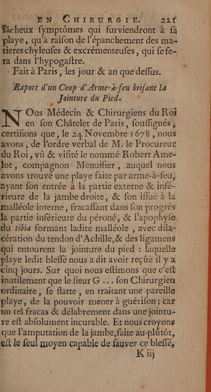 à PARPCMIRURG DENIS Éècheux fymptômes qui furviendront à fä playe, qu’à raifon de l’épanchement des ma- tieres chyleufes &amp; excrémenteules , qui fe fe ra dans l’hypogaftre. + Fait à Paris, les jour &amp; an que deflus. Raport d'un Coup d’Arme-à-feu brifant La | . Jointure du Pied. N Ous Médecin &amp; Chirurgiens du Roi en {on Châtelet de Paris, fouflignés, certifions que , le 24 Novembre 1678 , nous avons , de l’ordre verbal de M. le Procureur du Roi, vû &amp; vifité le nommé Robert Ame- lot, compagnon Menuifier , auquel nous avons trouvé une playe faite par arme-à-feu, Ayant fon entrée à la partie externe &amp; infé- rieure de la jambe droite, &amp; fon iffue à la malléole interne, fracaflant dans fon progrès la partie inférieure du péroné, &amp; l’apophyle. du tibia formant ladite malléole , avec dila- cération du tendon d’Achille,&amp; des ligamens Qui entourent la jointure du pied : liquelle playe ledit bleflé nous a dit avoir reçûë il y a Cinq jours. Sur quoi nous eftimons que c’eft inutilement que le fieur G ... fon Chirurgien ordinaire, fe flatte, en traitant une pareille playe, de la pouvoir mener à guérifon ; Car un tel fracas &amp; délabrement dans une jointu- re eft abfolument incurable. Et nous croyons que l’'amputation de la jambe, faite au-plütor, elt le feul moyen capable de fauver ce bleffé, | K üj