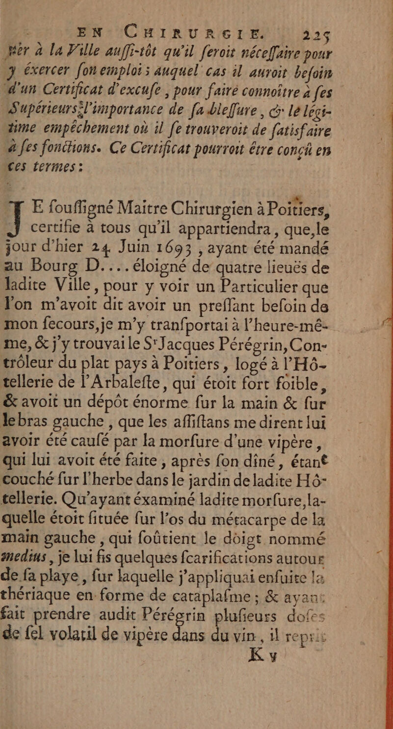 Mer à la Ville auffi-tôt qu'il [eroit néceffaire pour 3 éxercer fon emploi; auquel cas il auroit befoin d'un Certificat d'excufe , pour fairé connoître à [es S'upérieurs l'importance de [a bie[ure, Gr lé légi- time empéchement où il [e trouveroit de fatisfaire à fes fonéhons. Ce Certificat pourroit étre conci en ces termes: À REPAS ARE C0 E fouffigné Maitre Chirurgien à Poitiers, il certifie à tous qu’il appartiendra, que,le jour d’hier 24 Juin 1693 , ayant été mandé au Bourg D.... éloigné de quatre lieuës de ladite Ville, pour y voir un Particulier que Jon m’avoit dit avoir un preflant befoin de mon fecours,je m’y tranfportai à l’heure-mé- me, &amp; j y trouvai le S'Jacques Pérégrin, Con- trôleur du plat pays à Poitiers, logé à ’'H6- tellerie de l’Arbalefte, qui étoit fort foible, &amp; avoit un dépôt énorme fur la main &amp; fur Jlebras gauche , que les afliftans me dirent lui avoir été caulé par la morfure d’une vipère, qui lui avoit été faite , après fon dîné, étant couché fur l'herbe dans le jardin de ladite H6- tellerie. Qu'ayant éxaminé ladite morfure, la- quelle étoit fituée fur l’os du métacarpe de la main gauche , qui foûtient le doigt nommé anedius , je lui fis quelques fcarifications autour de fa playe , fur laquelle j'appliquai enfuite l2 thériaque en forme de cataplafme ; &amp; avan: fait prendre audit Pérégrin plufeurs dofes de fel volacil de vipère Kat du vin, il reprii K y