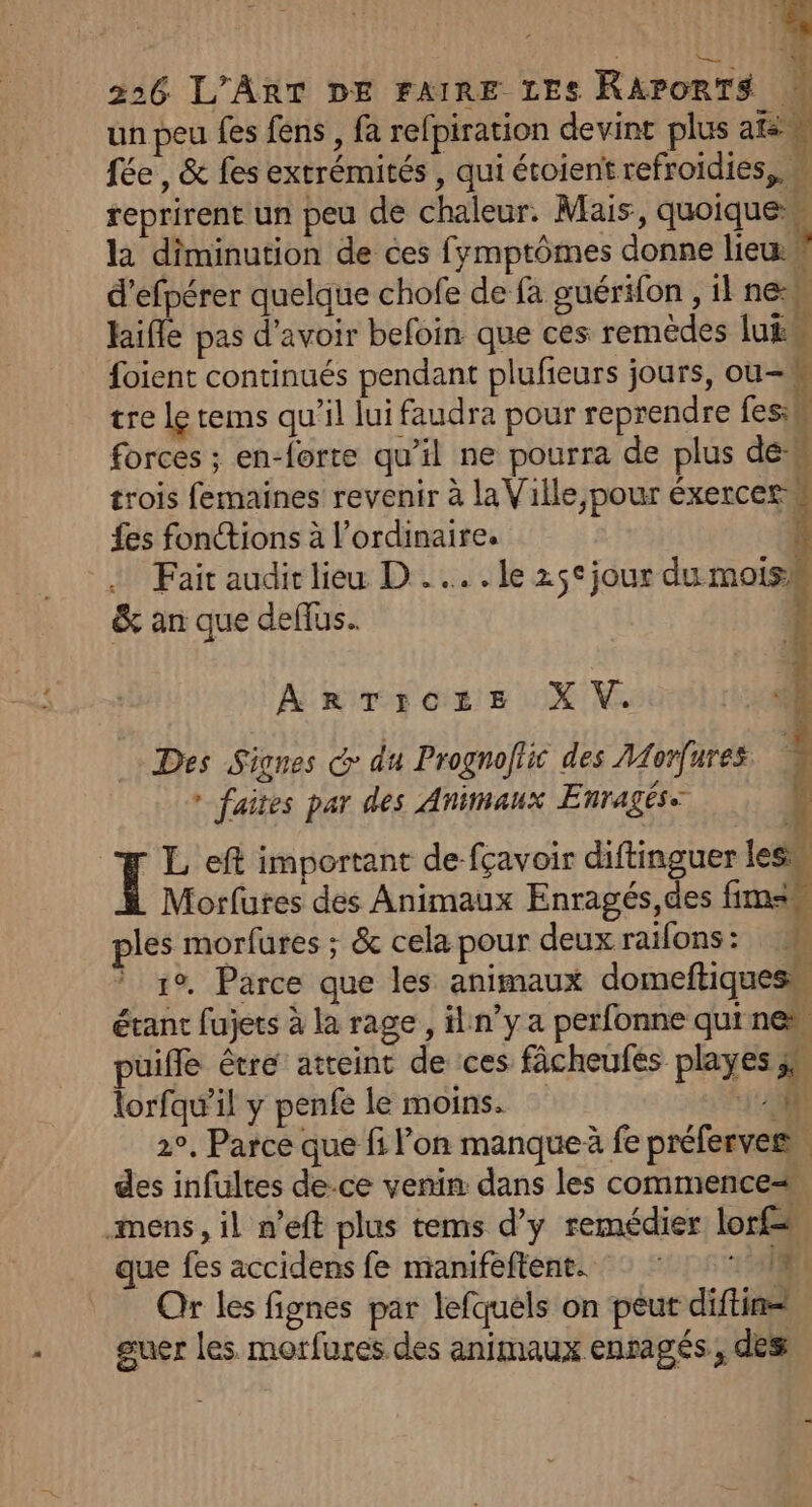 un peu fes fens , fa refpiration devint plus ares fée, &amp; fes extrémités , qui étoient refroïdies,, “ reprirent un peu de chaleur. Mais, quoique w la diminution de ces fymptômes donne lie d’efpérer quelque chofe de fa guérifon , il new 4 “] Me} hifle pas d'avoir befoin que ces remèdes luëw foient continués pendant plufieurs jours, ou-h tre le tems qu'il jui faudra pour reprendre fesik forces ; en-forte qu’il ne pourra de plus déh trois femaines revenir à laVille, pour éxercer fes fonctions à l'ordinaire. di … Fait audi lieu D... le 25° jour du moisi &amp; an que deflus.. ArTicte XV. Des Signes G du Prognoftic des Morfures. ” faites par des Animaux Enragés. | ï L eft important de fçavoir diftinguer les Morfutes des Animaux Enragés,des fimsm ples morfures ; &amp; cela pour deux raifons: M 1°. Parce que les animaux domeftiques\ étant fujets à la rage, iln’y a perfonne qui new puiffle être atteint de ces fâcheufes playes 4 lorfqw’il y penfe le moins. 10 2°, Parce que fi l’on manque à fe préferves, des infultes de.ce venin dans les commence mens, il n’eft plus tems d'y remédier lors que fes accidens fe manifeftent. : * :: M | Qr les fignes par lefquels on peur diftin= guer les. morfures des animaux enragés, des