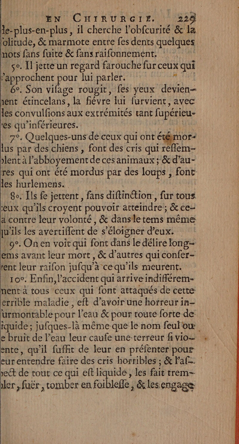 MENMENIL CH TKRUR ETES. 1823 le-plus-en-plus, il cherche l'obfcurité &amp; la olitude, &amp; marmote entre fes dents quelques nots fans fuite &amp; fans raifonnement. ik se. Il jette un regard farouche fur ceux qui ’approchent pour lui parler. nor | 60. Son vifage rougit, fes yeux devien- ent étincelans, la fiévre lui furvient, avec les convulfions aux extrémités tant fupérieu- és qu’inférieures. NU | 7°, Quelques-uns de ceux qui ont étémor- lus par des chiens , font des cris qui reflem- lent à l’'abboyement de ces animaux; &amp; d’au- res qui ont été mordus par des loups , font les hurlemens. | | 8o, Ils fe jettent, fans diftinétion,, fur tous ‘eux qu'ils croyent pouvoir atteindre; &amp; ce- dcontre leur volonté, &amp; dansletems même qu’ils les avertiffent de s'éloigner d'eux. 9°. Onen voit qui font dans le délire long ems avant leur mort, &amp; d’autres quiconfer- rent leur raifon jufqu’a cequ’ils meurent. 10°. Enfin, l'accident qui arrive indifférem- nent-a tous ceux qui font attaqués de cette errible maladie , eft d’avoir une horreur in- urmontable pour l’eau &amp; pour route forte de iquide ; jufques-là même que le nom feulow e bruit de l’eau leur caufe une-terreur f vio= ente, qu’il fufft de leur en préfenter pour eurentendre faire des cris horribles ; &amp; Fal. ect de tout ce qui eft liquide , les fait trem— ler, fuër, tomber en foiblele, &amp; les engage