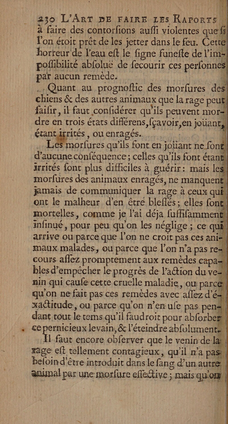 il ser) re | 230 L'ART DE FAIRE Les RArorTs à faire des contorfions aufli violentes quefs l'on éroit prêt de les jetter dans le feu. Cette, horreur de l'eau eft le figne fanefe de lime pofibilité abfoluë de fecourir ces perfonnes! par aucun remède. dimert ï . Quant au prognoftic des morfures des! chiens & des autres animaux que la rage peu faifir, ik faut confidérer qu’ils peuvent mor dre en trois états différens,fçavoir,en jotaneal étantirrités , OU enragés. . . : . 4 .… Les morfures qu’ils font en jotiant ne fonf d'aucune conféquence; celles qu’ils font étani irrités font plus difficiles à guérir: mais les, morfures des animaux enragés, ne manquent jamais de communiquer la rage à ceux qui, ont le malheur d’en être bleflés; elles font mortelles, comme je l'ai déja fufifamment! infinué, pour peu qu'on les néglige ; ce qué arrive ouparce que l’on ne croit pas ces anis maux malades, ou parce que l’on n’a pas re cours aflez promptement aux remèdes capas bles d’empêcher le progrès de l’aétion du vez nin qui caufe cette cruelle maladie, ou: parce qu'on ne fait pas ces remèdes avec aflez d'é= xactitude, ou parce qu’on n’en ufe pas pen dant tout le tems.qu’il faudroit pour abforbeëm ce pernicieux levain, & l’éteindre abfoluments,| Îl faut encore obferver que le venin de Jah rage eft tellement contagieux, qu’il n’a pas | beloind'être introduit danse fang d’un autre, anal par une morfure effective ; mais qu'omil