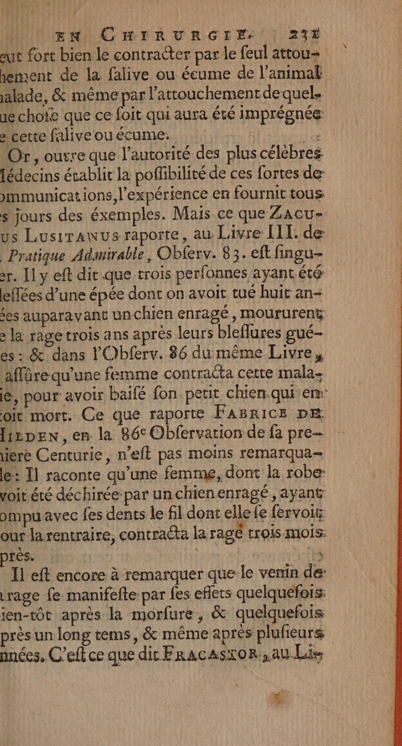 aut fort bien le contracter par le feul attou= iement de la falive ou éeume de l'animal alade, &amp; même par lattouchementdequel, ae choïe que ce foit qui aura été imprégnée e cette faliveouécume. | 11 Or, ouvre que l'autorité des plus célébres Jédecins établit la poffibilité de ces fortes de: )mmunications, l'expérience en fournit tous: s jours des éxemples. Mais ce que Zacu- us Lusirawus raporte, au Livre 111. de Pratique Adamirable, Obferv. 83. eft fingu- r. [1 y eft dit que trois perfonnes ayant été leffées d’une épée dont on avoit tué huit an- es auparavant unchien enragé, moururent > la ragetrois ans après leurs bleflures gué- es : &amp; dans l'Obferv. 86 du même Livre, affäre qu’une femme contracta cette mala- le, pour avoir baifé fon petit chien qui en: oit mort. Ce que raporte Fasrice pæ lizpen,en la 86° Obfervarion de fa pre iere Centurie, n’eft pas moins remarqua= le: I} raconte qu’une femme, dont la robe voit.été déchirée par unchienenragé, ayant ompu avec fes dents le fil dont elle fe fervoit our la rentraire; contraéta la ragé trois Mois. rès. Il eft encore à remarquer que le venin de: rage fe manifefte par fes effets quelquefois: jen-tôt après la morfure, &amp; quelquefois près un long tems, &amp; même après plufieurs nnées, C'eft ce que dit FracasioRr,au.Li- >” LS
