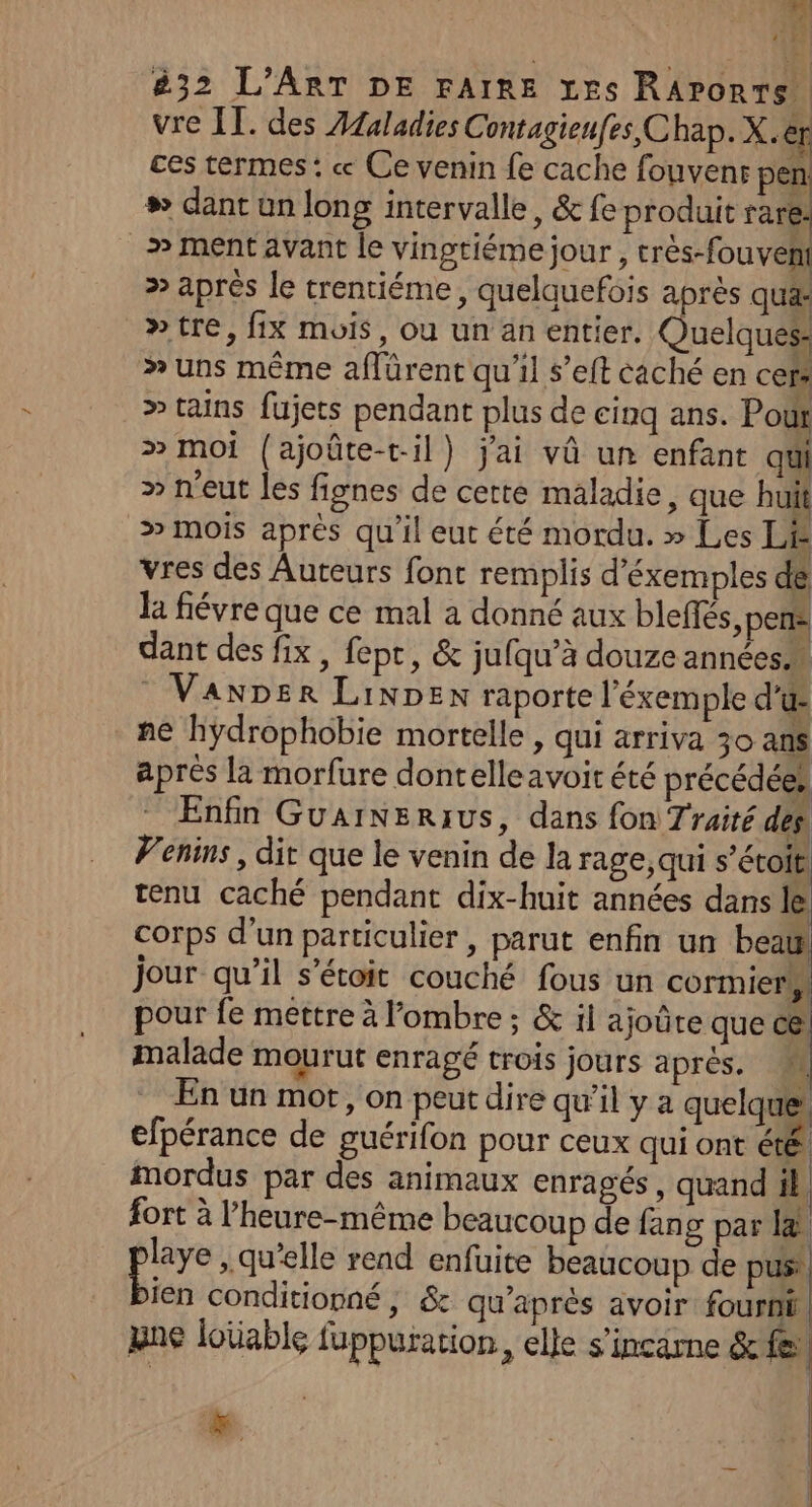 A 11 32 L'ART DE FAIRE Les RArorrs. vre IT. des Afaladies Contagienfes Chap. X.er ces termes: « Ce venin fe cache fouvenr pen # dant un long intervalle, &amp; fe produit rare: » ment avant le vingtiéme jour , crès-fouveni » après le trentiéme, quelquefois après qua »tre, fix mois, ou un an entier. Quelques &gt; uns mème aflürent qu'il s’'eft caché en cers &gt; tains fujets pendant plus de cinq ans. Pour » moi {ajoûte-til) jai vû un enfant qui » n'eut les fignes de cette maladie, que huit &gt; Mois après qu'il eut été mordu. » Les LE vres des Auteurs font remplis d’éxemples dé la fiévre que ce mal a donné aux bleffés, pen dant des fix, fept, &amp; jufqu’à douze années Vanper LiNDex raporte l’éxemple d'u ne hÿdrophobie mortelle , qui arriva 30 ans après la morfure dontelleavoit été précédées Enfin Guarnerius, dans fon Traité des Penins, dir que le venin de Ja rage, qui s’étoit, tenu caché pendant dix-huit années dans le corps d’un particulier , parut enfin un beau jour qu’il s’étoit couché fous un cormiers, pour fe mettre à ombre ; &amp; il ajoûre que c@ malade mourut enragé trois jours après. M En ün mot, on peut dire qu’il y a quelque, efpérance de puérifon pour ceux qui ont été mordus par des animaux enragés , quand il fort à l’heure-même beaucoup de fang par l&amp; ou . Qu'elle read enfuite beaucoup de pus: jen conditionné, &amp; qu'après avoir fourni | yne loïable fuppuration, elle s'incarne &amp; fe | | T4