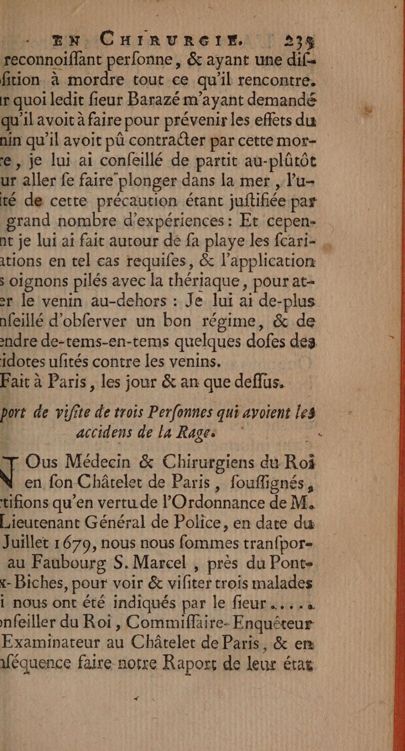 EN CHIRURGIM | 23% reconnoiffant perfonne, &amp; ayant une dif= fition à mordre tout ce qu’il rencontre. mquoi ledit fieur Barazé m’ayant demandé qu'il avoit à faire pour prévenir les effets du nin qu’il avoit pû contracter par cette mor- e, je lui ai confeillé de partit au-plûtôt ur aller fe faire plonger dans la mer , l’u- té de cette précaution étant juftifiée par grand nombre d'expériences: Et cepen- nt je lui ai fait autour de fa playe les fcari- tions en tel cas requifes, &amp; l'application s oignons pilés avec la thériaque, pour at- r le venin au-dehors : Je lui ai de-plus afeillé d’obferver un bon régime, &amp; de ndre de-tems-en-tems quelques dofes des idotes ufités contre les venins. Fait à Paris, les jour &amp; an que deflus. - accidens de la Rage: F Ous Médecin &amp; Chirurgiens du Roi en fon Châtelet de Paris, fouflignés, tifions qu’en vertu de l'Ordonnance de M. Lieutenant Général de Police, en date du Juillet 1679, nous nous fommes tranfpor- au Faubourg S. Marcel , près du Ponte - Biches, pour voir &amp; vifiter trois malades 1 nous ont été indiqués par le fieur …... nfeiller du Roi, Commiflaire- Enquéteur Examinateur au Châtelet de Paris, &amp; er “équence faire notre Raport de leur état &lt;