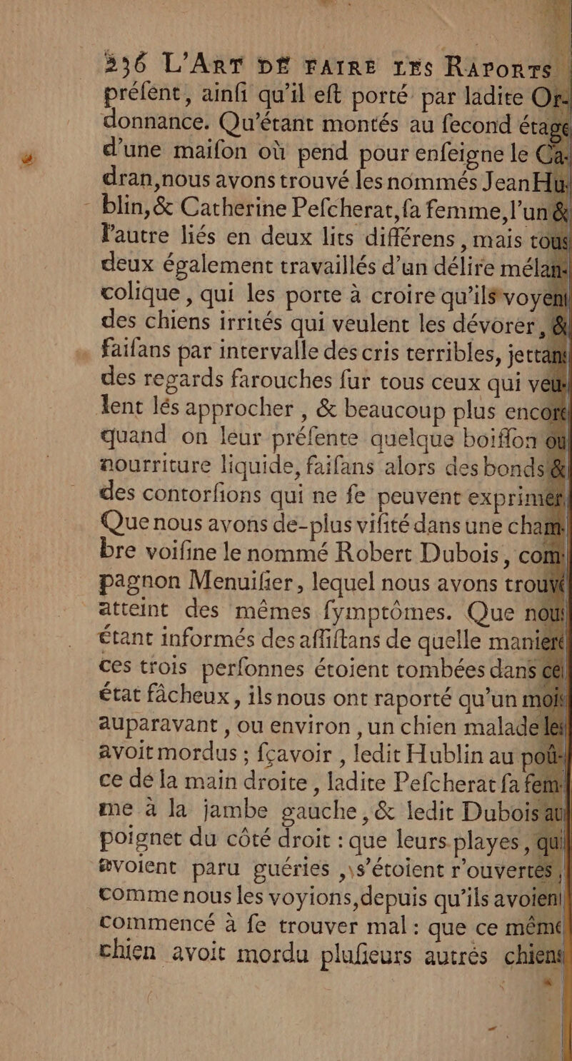 or Pa À ; 236 L'ART D£ FAIRE 1rs RAronrs! y . ge y . eu, prélent, ainfi qu’il eft porté par ladite OR donnance. Qu'’érant montés au fecond éta d’une maifon où pend pour enfeigne le à dran,nous avons trouvé les nommés Jean u l'autre liés en deux lits différens , mais rot deux également travaillés d’un délire mélam colique, qui les porte à croire qu’ilsvoy des chiens irrités qui veulent les dévorer , 8 faifans par intervalle des cris terribles, jertath des regards farouches fur tous ceux qui véth lent lés approcher , & beaucoup plus enc oré quand on leur préfente quelque boiflon'ôt | | aourriture liquide, faifans alors des bonds! des contorfions qui ne fe peuvent exprimiéf Que nous avons de-plus vifité dans une cha bre voifine le nommé Robert Dubois, con pagnon Menuilier, lequel nous avons trouWf Étant informés des affiftans de quelle man ces trois perfonnes étoient tombées dan état fâcheux, ils nous ont raporté qu’un auparavant , ou environ ,un chien malad avoit mordus ; fçavoir , ledit Hublin au P ce dé la main droite, ladite Pefcheratfaf me à la jambe gauche ,& ledit Duboi poignet du côté droit : que leurs-playes, q voient paru guéries ,\s’étoient rouvertéss comme nous les voyions, depuis qu’ils avoienl commencé à fe trouver mal: que ce mêmé| chien avoit mordu plufeurs autrés chien : M |