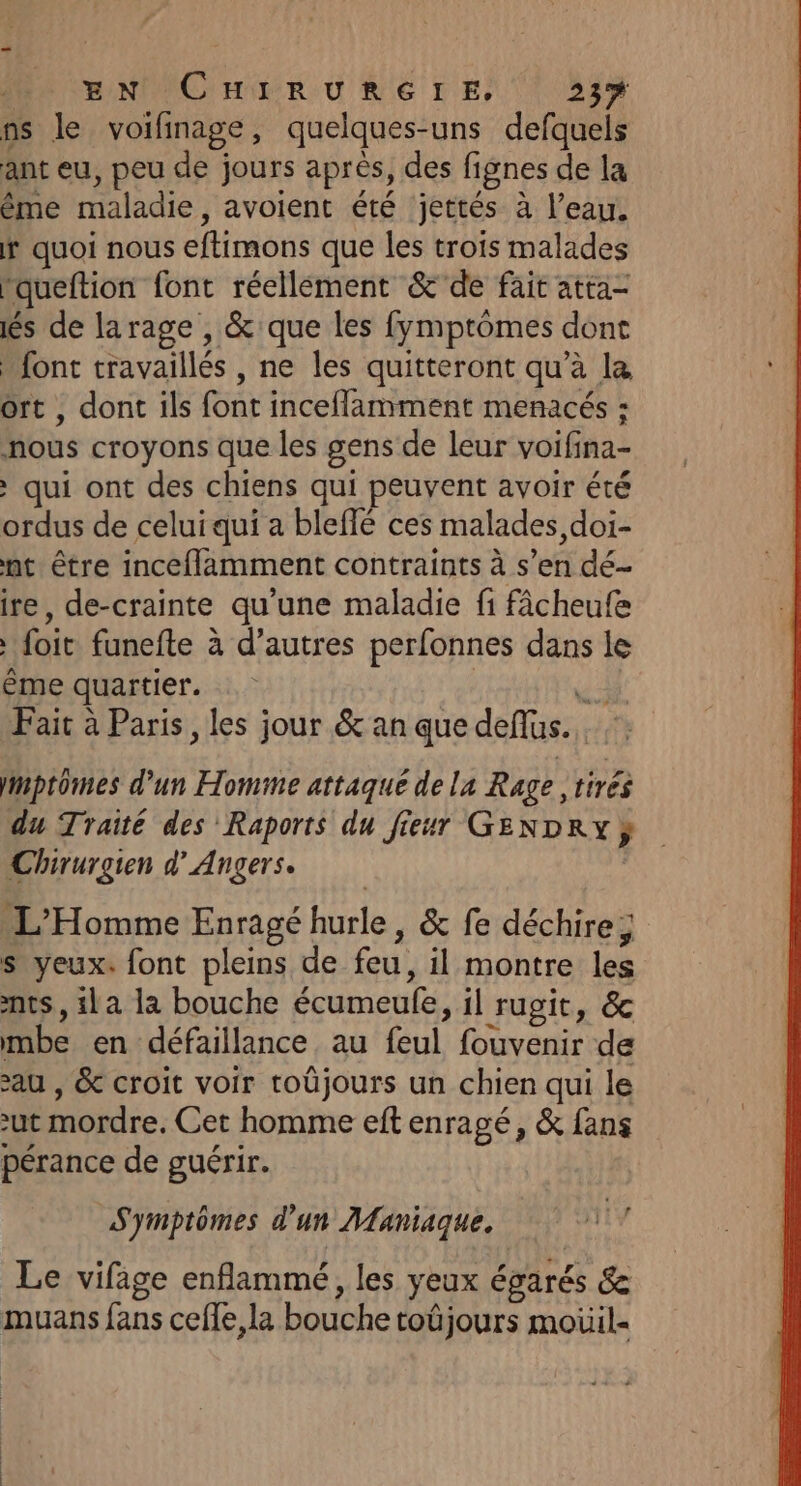 PO ENNICHERURE IE, | 55% ns le voifinage, quelques-uns defquels ant eu, peu de jours après, des fignes de la ême maladie, avoient été jettés à l’eau. f quoi nous eftimons que les trois malades rqueftion font réellement &amp;'de fair atta- és de larage , &amp;:que les fymptômes dont font travaillés , ne les quitteront qu’à la ort , dont ils font inceflamment menacés : nous croyons que les gens de leur voifina- > qui ont des chiens qui peuvent avoir été ordus de celui qui a bleffé ces malades, doi- nt être inceflamment contraints à s’en dé- ire, de-crainte qu’une maladie fi fâcheufe foit funefte à d’autres perfonnes dans le ême quartier. | k Fait à Paris, les jour &amp; an que deflus. imptomes d’un Homme attaqué de la Rage tirés du Traité des Raports du fieur GENDRY} Chirurgien d’ Angers. | L'Homme Enragé hurle, &amp; fe déchire; s yeux. font pleins de feu, il montre les nts, ila la bouche écumeufe, il rugit, &amp; mbe en défaillance au feul fouvenir de au , &amp; croit voir toûjours un chien qui le ut mordre, Cet homme eftenragé, &amp; fans pérance de guérir. Symptômes d’un Maniaque. M Le vifige enflammé, les yeux égarés &amp; muans fans cefle,la bouche toûjours moüil-