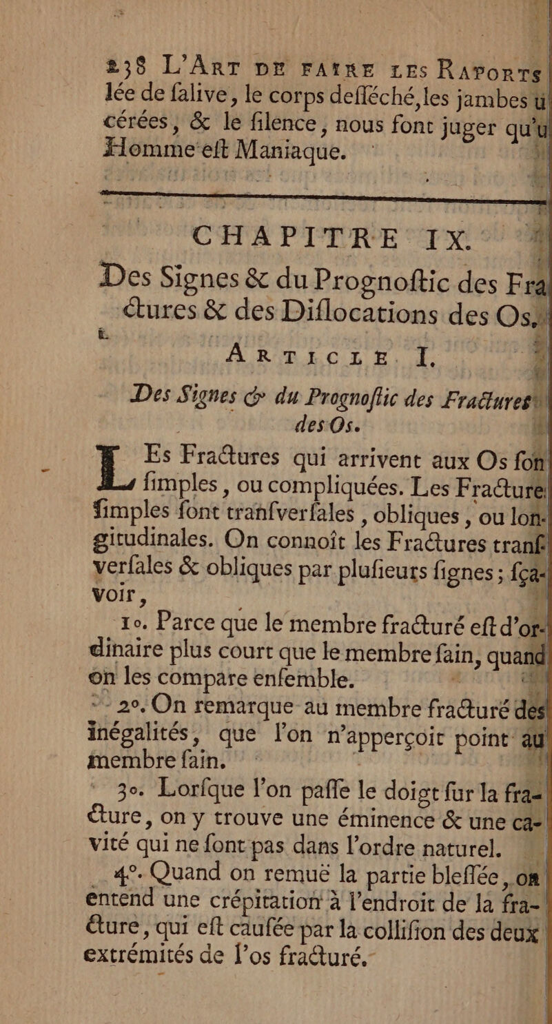lée de falive, le corps defléché, les jambes’! cérées, &amp; le filence, nous font juger qui Homme’eft Maniaque. u Lt -&amp;] t 1 | CHAPITRE IX. | Des Signes &amp; du Prognoftic des Fr! | tures &amp; des Diflocations des Os ë. ; ÿ &amp; Des Signes &amp; du Prognoflic des FraëturesM des Os. if L Es Fratures qui arrivent aux Os fon! fimples , ou compliquées. Les Fradture fimples font tranfverfales , obliques , ou lon: girudinales. On connoît les Fradtures tranf! verfales &amp; obliques par plufieurs fignes ; {ça voir, is 10. Parce que le membre fraéturé eft d’or: dinaire plus court que le membre fain, quand On les compare enfemble. 4 ci © 20, On remarque au membre fra@uré dés inégalités, que lon napperçoir point au membre fain. É  3°. Lorfque l'on pañle le doigt fur la fra2! ture, on y trouve une éminence &amp; une ca vité qui ne font pas dans l’ordre naturel. del 4°. Quand on remuë la partie bleflée, 08! entend une crépitation à l’endroit de la fra-\ dure, qui eft caufée par la collifion des deux extrémités de l'os frauré. £ È ARTICLE. I, 44