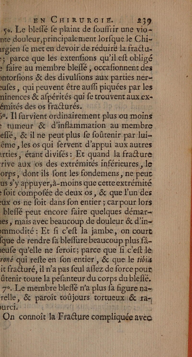15e. Le blellé fe plaint de fouffrir une vio- igien fe met en devoir de réduiré la fractu- parce que les exrenfions qu'ileft obligé » faire au membre bleflé ; occafionnent des ntorfions &amp; des divulfons aux parties ner- ufes , qui peuvent être aufli piquées par les ninences &amp; afpérités qui fe trouvent aux ex- émités des os fracturés. Ho biet ÿ°, Ïl furvient ordinairement plusou moins tumeur &amp; d’inflammation au membre eflé, &amp; il ne peut plus fe foûtenir par lui- rcies , étant divifés : Et quand la fratture rive aux (os des extrémités inférieures, le orps, dont ils font les fondemens , ne peut us s’y appuyer,à-moins que cetteextrémité foi compofée de deux os, &amp; que lun des ux os ne foit dans fon entier ; car pour lors bleffé peut encore faire quelques démar= es, mais avec beaucoup de douleur &amp; d’in- mmodité : Et fi c’eft ia jambe, on court que de rendre fa bleflure beaucoup plus fà- eufe qu'elle ne feroit; parce que fi c'eft lé, roné qui refte en fon entier, &amp; que le ribia it fracturé, il n’a pas feul aflez de force pout ütenir toute la pefanteur du corps du blefé. 7°. Le membre bleffé n’a plus fa figure na- relle, &amp; paroît toûjours tortueux1&amp; -ra-, brofii LOT 20 Got AUS AIHT ES | On connoît 1 Fraëture compliquée avec