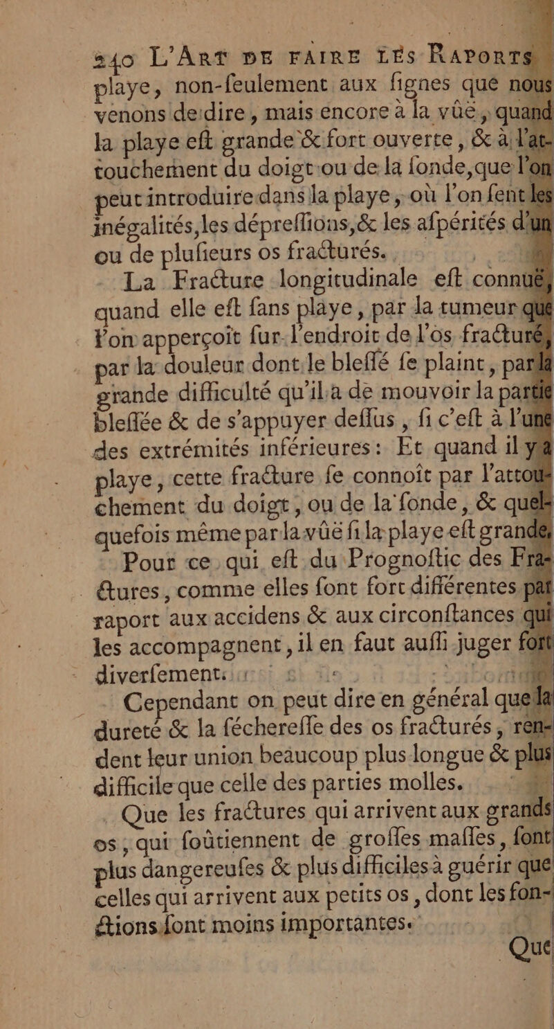 playe, non-feulement aux fignes qué nou venons deidire, mais encore à la vûë,, quant la playe eft grande &amp; fort ouverte, &amp; à; b toucherhent du doigt:ou de la fonde, que eucintroduiredans la playe, où l’on fentile inégalités, les déprellions,&amp; les afpérités d’un ou de plufeurs os fractures. , , 4 La Fracture longitudinale eft connuë quand elle eft fans playe, par la tumeur que Von apperçoit fur. l'endroit de l'os fraétu € par la douleur dont:le bleffé fe plaint , par rande difficulté qu’ila de mouvoir la part bleflée &amp; de s'appuyer deflus , fi c’eft à l'une des extrémités inférieures: Et quand il ya playe, cette fracture fe connoît par l’attoué chement du doigt , ou de la‘ fonde, &amp; quél quefois même par lawûë fi la playe eft grande Pour ce qui eft du Prognoftic des Fr&amp; _ tures, comme elles font fort différentes pat raport aux accidens &amp; aux circonftances qu les accompagnent, il en faut aufh juger fof diverfementir &amp; :: .Ÿ ÉL CR _ Cependant on peut dire en général quel dureté &amp; la féchereffe des os fraéturés, rêl dent teur union beaucoup plus longue &amp; plu difficile que celle des parties molles. hé Que les fradtures qui arrivent aux grands os , qui foûtiennent de grofles males, font plus dangereufes &amp; plus difficiles à guérir que celles qui arrivent aux petits os, dont les fon- étionsont moins importantes. *.. | Que