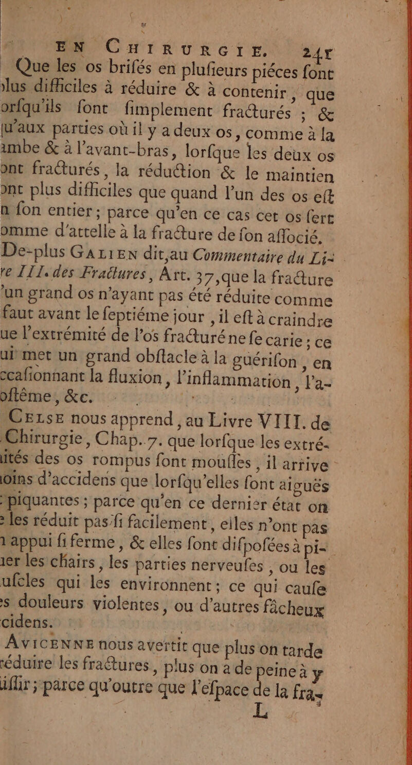 #4 \ EN CHIRURGTrE. 247 Que les os brifés en plufieurs piéces fone lus difficiles à réduire &amp; à contenir , que orfqu'ils font fimplement fra@urés : &amp; [aux parties où il y a deux os, comme à la imbe &amp; à l’avant-bras, lorfque les deux os ont fracturés , la réduction &amp; le maintien ant plus difficiles que quand l’un des os eft n fon entier ; parce qu’en ce cas cet os (ert omme d’attelle à la fracture de fon aflocié. De-plus GAz1EN dit,au Commentaire du Li= re [IL des Fraülures, Art. 37,que la fradure un grand os n'ayant pas été réduite comme faut avant le feptiéme jour , il eft à craindre ue l'extrémité de los frauréne fe carie ; CE aivmet un grand obflacle à la guérifon , cn ccafionsant la fluxion, l’inflammation TA Miéinence. :: : RAS *CELsE nous apprend , au Livre VIII. de Chirurgie, Chap..7. que lorfque les extré- tés des os rompus font moufles , il arrive: ins d’accidens que lorfqu’elles font aiguës Mpiquantes ; parce qu’en ce dernier étac on les réduit pas/fi facilement, eiles n’ont pas d'appui fiferme, &amp; elles font dif polées à pi=. 1er les chairs , les parties nerveufes , ou les ufcles qui les environnent ; ce qui caufe s douleurs violentes, ou d’autres fâcheux cidens.. | AVICENNE nous avertit que plus on tarde éduire les fraétures plus on a de peine à iflr ; parce qu'outre que l'efpace de Là fras ; | L