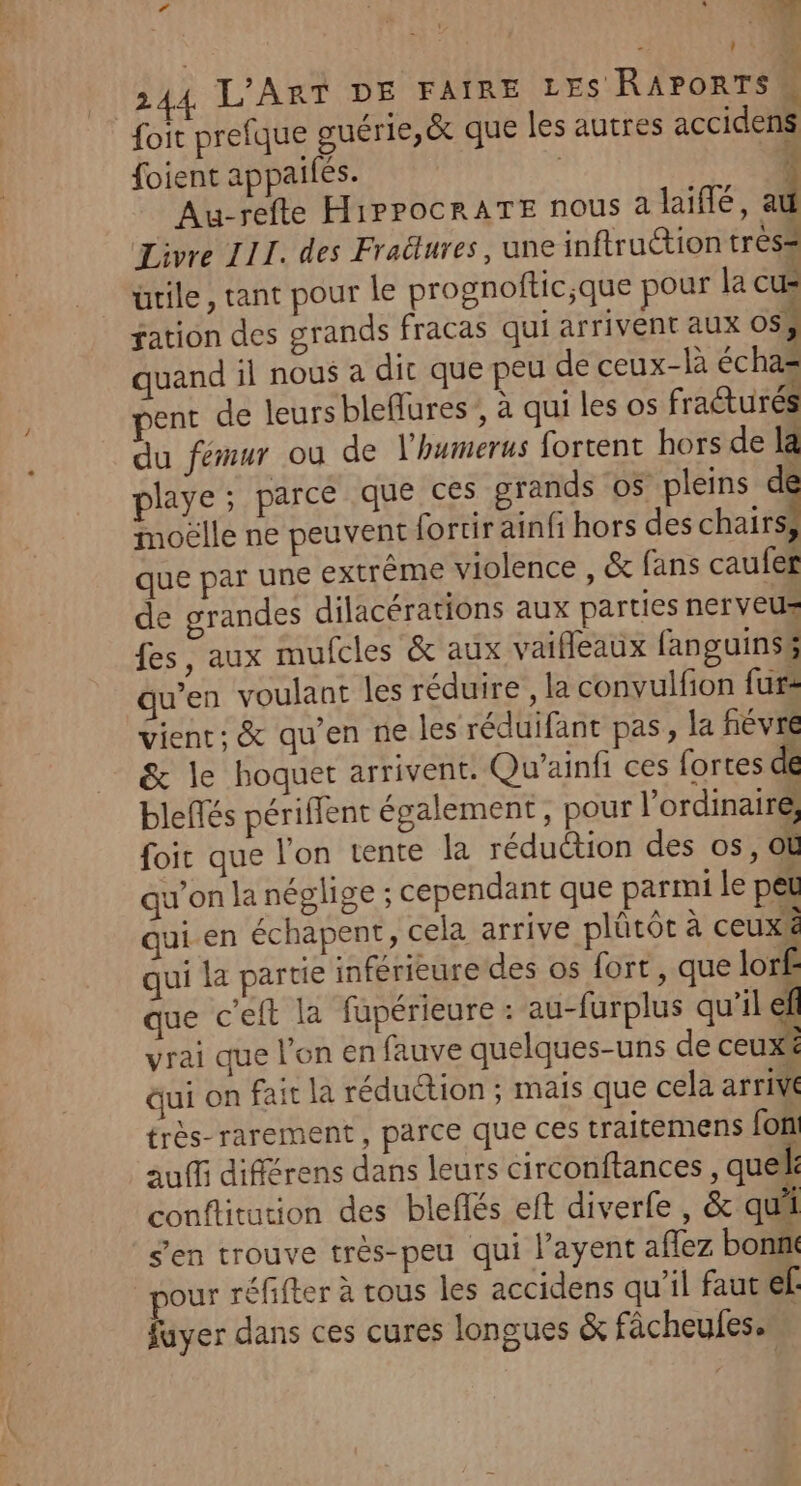 Fe : L2 F En !  à foi prefque guérie,&amp; que les autres accidens foient appaifés. | 4 Au-refte HippocrATE nous a laïffé, au Livre III. des Fraélures, une inftruétion très= ütile, tant pour le prognoftic;que pour la cu- sation des grands fracas qui arrivent aux 05; quand il nous a dir que peu de ceux-là échaz ent de leurs bleflures ; à qui les os fracturés du fémur où de lhwmerus fortent hors de la playe; parce que ces grands os pleins de moëlle ne peuvent fortirainfi hors des chair que par une extrême violence , &amp; fans caufef de grandes dilacérations aux parties nerveus fes, aux mufcles &amp; aux vaifleaux fanguinsg qu’en voulant les réduire , la convulfion fur: vient: &amp; qu’en ne les réduifant pas, la fiévré &amp; le hoquet arrivent. Qu'ainfi ces fortes de blefés périffent également, pour l'ordinaire, foic que l'on tente la réduction des os, OL qu'on la néglige ; cependant que parmi le peu qui.en échapent, cela arrive plûtôt à ceux&amp; qui la partie inférieure des os fort, que lor£ que ceft la fapérieure : au-furplus qu’il ef vrai que l’on en fauve quelques-uns de ceux* dui on fait la réduction ; mais que cela arrivé très-rarement, parce que ces traitemens fon auffi différens dans leurs circonftances, quel: couftitution des blefñlés et diverfe , &amp; qui s’en trouve très-peu qui l’ayent aflez bon pour réfifter à tous les accidens qu’il faut ef: fuyer dans ces cures longues &amp; fâcheules.
