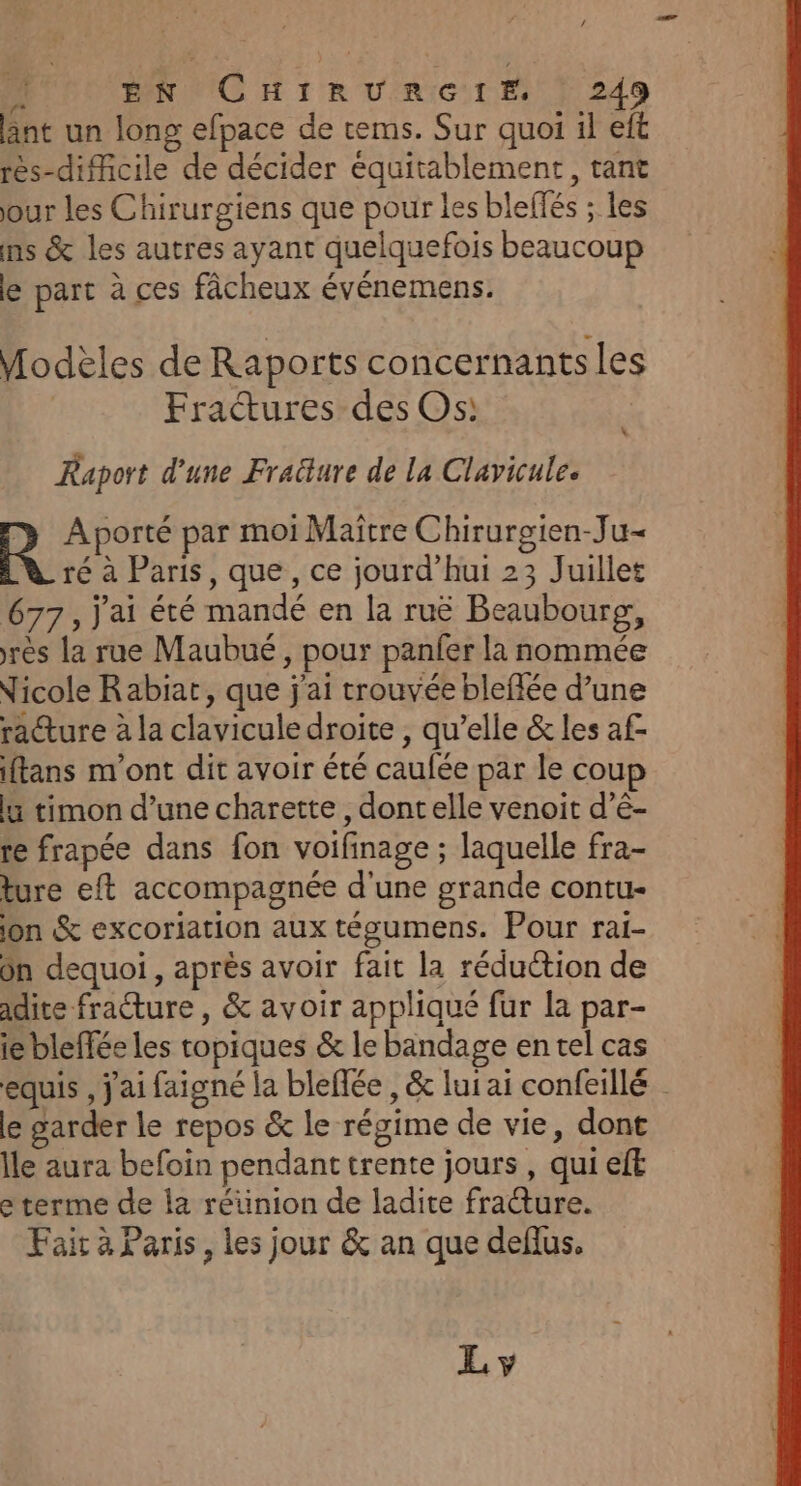 nt un long efpace de tems. Sur quoi il eft rès-difficile de décider équitablement, tant our les Chirurgiens que pour les bleffés ; les ms &amp; les autres ayant quelquefois beaucoup le part à ces fâcheux événemens. Modèles de Raports concernants les | Fratures des Os: \ Raport d'une Fraëture de la Clavicule. R Aporté par moi Maître Chirurgien-Ju- ré à Paris, que, ce jourd’hui 23 Juillet 677, j'ai été mandé en la ruë Beaubourg, rès la rue Maubué , pour panfer la nommée Nicole Rabiat, que j'ai trouvée bleffée d’une racture à la clavicule droite , qu’elle &amp; les af- iftans m'ont dit avoir été caufée par le coup li timon d’une charette , dontelle venoit d’é- te frapée dans fon voifinage ; laquelle fra- ture eft accompagnée d'une grande contu- jon %&amp; excoriation aux tégumens. Pour rai- ôn dequoi , après avoir fait la réduction de adire fracture, &amp; avoir appliqué fur la par- ie bleffée les topiques &amp; le bandage en tel cas equis , j'ai faigné la bleflée , &amp; lui ai confeillé le garder le repos &amp; le régime de vie, dont Ile aura befoin pendant trente jours , qui eft e terme de la réünion de ladite fracture. Fair à Paris, les jour &amp; an que deflus. L y
