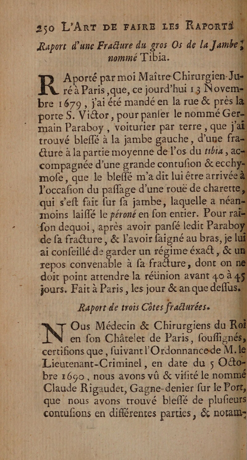 Raport d’une Fraëture du gros Os de La Jambeÿ nommé Tibia. R Aporté par moi Maître Chirurgien-Jus ré à Paris que, ce jourd’hui 13 Novems bre 1679, j'ai été mandé en la rue &amp; prés la porte S. Victor, pour panier le nommé Ger- main Paraboy , voiturier par terre, que jai trouvé bleffé à la jambe gauche, d’une fras &amp;ure à la partie moyenne de l'os du #1b14 , acs compagnée d’une grande contufion &amp; ecchys mofe, que le bleffé m’a dit lui être arrivée l'occafon du paflage d’une rouë de charertes qui s’eft fait fur fa jambe, laquelle a néans moins laiflé le péroné en fon entier. Pour rais on dequoi, après avoir panfé ledit Paraboÿ de fa fraure, &amp; lavoir faigné au bras, je lui ai confeilié d: garder un régime éxact , &amp; un repos convenable à fa fracture, dont on n6 doit point atrendre la réünion avant 40 à 4$ jours. Fait à Paris, les jour &amp; an que deflus: Raport.de trois Côtes fraëturées. à T Ous Médecin &amp; Chirurgiens du Roi en fon Châtelet de Paris, foufhignéss _ certifions que, fuivantl'Ordonnancede Me Lieutenant-Criminel, en date du $ Octos bre 1660, nous avons vü &amp; vifité le nommé Claude Rigauder, Gagne-denier fur le Port, que nous avons trouvé bleflé de plufieurs contufions en diflérentes parties, &amp; notam: