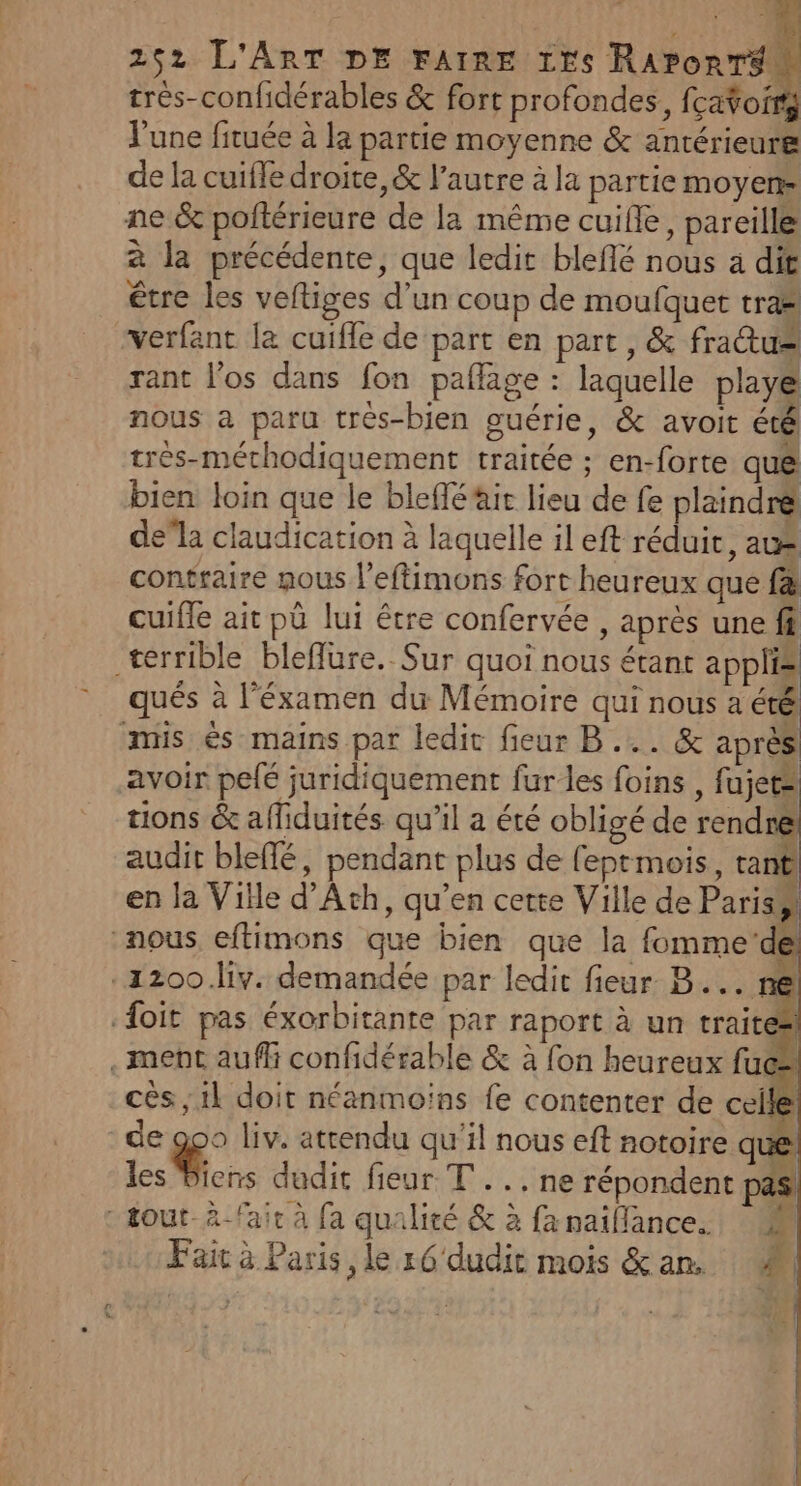 trés-confidérables &amp; fort profondes, fcato J'une fituée à la partie moyenne &amp; antérieure de la cuifle droite, &amp; l'autre à la partie moyens ne &amp; poltérieure de la même cuifle, pareille à la précédente, que ledit bleflé nous a dit être les veftiges d’un coup de moufquet tra* “verfant la cuifle de part en part, &amp; frau= rant los dans fon paflage : laquelle playé nous à paru très-bien guérie, &amp; avoit été tres-méthodiquement traitée ; en-forte qué bien loin que le bleffé ait lieu de fe plaindré de”la claudication à laquelle il eft réduit, au contraire nous lefimons fort heureux que f&amp; cuifle ait pû lui être confervée , après une fi terrible bleflure. Sur quoi nous étant applis qués à l’éxamen du Mémoire qui nous a été mis és mains par ledit fieur B ... &amp; après avoir pelé juridiquement fur les foins , fajets tions &amp; afliduités qu’il a été obligé de rendre audit bleffé, pendant plus de feptmois, tant en la Ville d’Ath, qu’en cette Ville de Paris LA nous eftimons que bien que la fomme‘dt -1200.liv. demandée par ledit fieur B... ne {oit pas éxorbitante par raport à un traites . ment auffi confidérable &amp; à fon heureux fuc: cès;1l doit néanmoins fe contenter de celle de 90 liv. attendu qu'il nous eft notoire que Les Mons dudit fieur T..,ne répondent hs. tout à-fair à fa qualité &amp; à fanaillance. 4 Fait à Paris , le r6' dudit mois &amp;an. M a