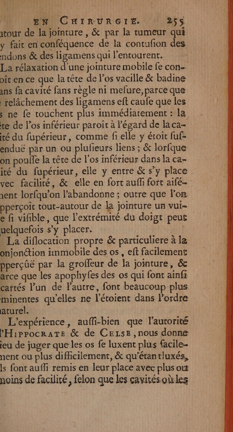 itour de la joïnture , &amp; par la tumeur qui y fait en conféquence de la contufion des ndons &amp; des ligamens qui l'entourent. La rélaxation d'une jointure mobile fe con- it en ce que la tête de l'os vacille &amp; badine ins fa cavité fans règle ni mefure,parce que relâchement des ligamens eft caufe que les s ne fe touchent plus immédiatement : la te de l’os inférieur paroît à l'égard de la ca- té du fupérieur, comme fi elle y étoit fuf- enduë par.un ou plufieurs liens ; &amp; lorfque on poule la rêce de l'os inférieur dans la ca- ité du fupérieur, elle y entre &amp; s’y place - vec facilité, &amp; elle en fort aufli fort aifé- sent lorfqu’on l’abandonne ; outre que l’on pperçoir tout-autour de la jointure un vui- e fi vifible, que l'extrémité du doigt peut uelquefois s’y placer. La diflocation propre &amp; particuliere à la onjonction immobile des os, eft facilement pperçûe par la groffeur de la jointure, &amp; arce que les apophyfes des os qui font ainfi cartés l’un de autre, font beaucoup plus minentes qu’elles ne l’étoient dans l’ordre aturel. L'expérience, auffi-bien que l'autorité PHippocraTe &amp; de CELsE , nous donne eu de juger que les os fe luxent plus facile nent ou plus difhcilement, &amp; qu'étantluxés, ls font aufli remis en leur place avec plus ot noins de facilité, felon que les cavités où les
