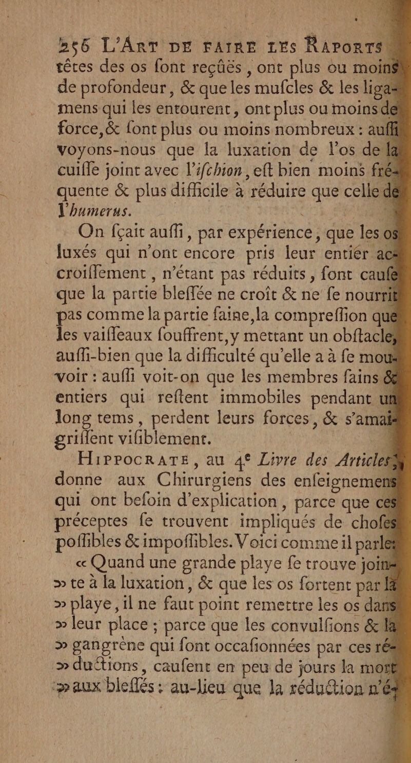 têtes des os font reçüës , ont plus ou moins de profondeur, &amp; que les mufcles &amp; les ligas mens qui les entourent, ont plus ou moinsde force,&amp; font plus ou moins nombreux : auf voyons-nous que la luxation de l'os dela 2 Dé cuifle joint avec l’ifchion , eft bien moins fré . , x r . ME! quente &amp; plus difficile à réduire que celledé l'humerus. re ‘4 On fçait auffi, par expérience, que les os luxés qui n'ont encore pris leur entier ac croiflement , n'étant pas réduits , font caufe que la partie bleffée ne croît &amp; ne fe nourrit pas comme la partie faine, la compreffion qué _ les vaifleaux fouffrent,y mettant un obftacle; ? C auffi-bien que la difficulté qu’elle a à fe mot Voir : aufli voit-on que les membres fains &amp; entiers qui reftent immobiles pendant uf Tong tems, perdent leurs forces, &amp; s’amak griflent vifiblement. | HiPPocRATE, au 4° Livre des Articles donne aux Chirurgiens des enfeignemens qui ont befoin d'explication , parce que ces préceptes fe trouvent impliqués de chofes &gt; À pofhbles &amp; impofbles. Voici comme il parle « Quand une grande playe fe trouve joint » te à la luxation, &amp; que les os fortent par » playe, il ne faut point remettre les os dans » leur place ; parce que les convulfions &amp; 4 &gt; gangrène qui font occafionnées par ces ré » ductions, caufent en peu de jours la motf aux bleflés: au-lieu que la réduétion n'é