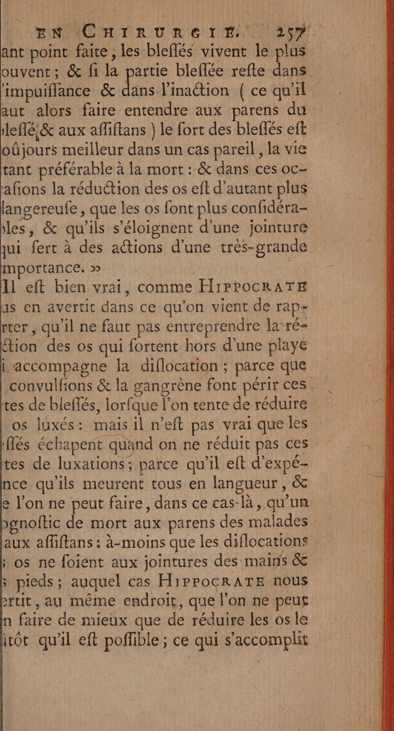 ENG LER OU R2'e LIBAN ec ant point faite , les bleflés vivent le plus ouvent; &amp; fi la partie bleffée refte dans impuiflance &amp; dans l'inaction { ce qu'il aut alors faire entendre aux parens du leffé &amp; aux affiftans } le fort des bleflés eft oûjours meilleur dans un cas pareil , la vie tant préférable à la mort : &amp; dans ces oc- afons la réduétion des os eft d'autant plus langereufe , que les os font plus confidéra- les, &amp; qu'ils s’éloignent d'une jointuré jui fert à des actions d’une très-grande mportance. » Il eft bien vrai, comme H1PPOCRATE 15 en avertit dans ce qu'on vient de rap- rter , qu'il ne faut pas entreprendre la-ré- ion des os qui fortent hors d’une playe L'accompagne la diflocation ; parce que convulfions &amp; la gangrène font périr ces. tes de bleflés, lorfque l’on tente de réduire os luxés: mais il n’eft pas vrai que les flés échapent quand on ne réduit pas ces tes de luxations; parce qu'il et d'expé- nce qu'ils meurent tous en langueur, &amp; e l’on ne peut faire, dans ce cas-là, qu’un &gt;gnoftic de mort aux parens des malades aux afliftans : à-moins que les diflocations ; os ne foient aux jointures des mains &amp; » pieds; auquel cas HiPPOCRATE nous rtit, au même endroit, que l’on ne peut n faire de mieux que de réduire les os le ot qu'il eft poffible ; ce qui s’accomplit