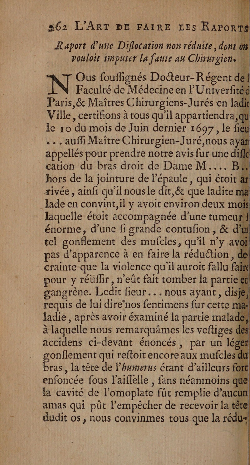Hi Raport d’une Diflocation non réduite, dont on vouloit imputer la faute au Chirurgiens M Ous fouffignés Docteur-Régent del N Faculté de Médecine en l'Univerfitée Paris,&amp; Maîtres Chirurgiens-Jurés en ladi Ville, certifions à tous qu'il parenté le ro du mois de Juin dernier 1697, le fieÿ ... aufh Maître Chirurgien-Juré,nous aya appellés pour prendre notre avis fur une die cation du bras droit de Dame M... B# hors de la jointure de l'épaule, qui étoit af æivée , ainfi qu'ilnousle dit,&amp; que ladite ma Jade en convint, il y avoit environ deux mois laquelle étoit accompagnée d’une tumeur énorme, d’une fi grande contufion,, &amp; d'üt tel gonflement des mufcles, qu'il n’y av@ pas d’apparence à en faire la réduction, di crainte que la violence qu'il auroit fallu fai pour y réüflir, n'eût fait romber la partiel gangrène. Ledit fieur... nous ayant, disjé, requis de lui dire’nos fentimens fur cette m&amp; ladie, après avoir éxaminé la partie malade! à laquelle nous remarquâmes les veftiges de accidens ci-devant énoncés, par un lége gonflement qui reftoit encore aux mufcles di bras, la tête de l’humerus étant d’ailleurs fort enfoncée fous l’aiflelle , fans néanmoins que la cavité de l’omoplate füt remplie d’aucun! amas qui pût l’empêcher de recevoir la tête dudit os, nous convinmes tous que la rédu* É-#