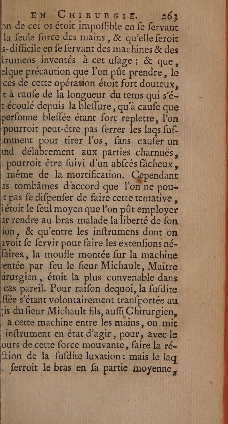 » EN OCHIRURGIE ‘263 on de cer os étoit impoffble en fe fervant la feule force des mains, &amp; qu’elle feroit s-dificile en fe {ervant des machines &amp; des trumens inventés à cet ufage; &amp; que, slque précaution que l’on pût prendre, le lces de cette opération étroit fort douteux, ie à caufe de la iongueur du tems qui s’é- Lécoulé depuis la bleflure, qu’à caufe que perfonne bleflée étant fort replette, l’on pourroit peut-être pas ferrer les lags fuf. imment pour tirer l'os, fans caufer un ind délabrement aux parties charnuës, | pourroit être fuivi d’un abfcès fâcheux, | même de la mortification. Cependant us tombâmes d'accord que l’on ne pou It pas fe difpenfer de faire cette tentative, Létoit le feul moyen que l’on pût employer arrendre au bras malade la liberté de fon ion, &amp; qu'entre les inftrumens dont on avoit fe fervir pour faire les extenfions né- faires, la moufle montée fur la machine rentée par feu le fieur Michault, Maître irurgien , étoit la plus convenable dans cas pareil. Pour raifon dequoi, la fufdite fée s'étant volontairement tranfportée au ris du fieur Michault fils, auf Chirurgien, { a cette machine entre les mains, on mit | inftrument en état d'agir, pour, avec le ours de cette force mouvante, faire la ré- Étion de la fufdite luxation : mais le laq | ferroit le bras en fa partie moyenne,