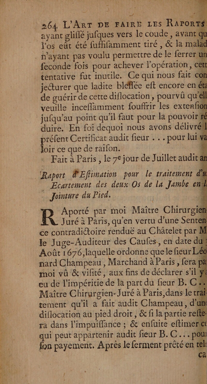 } FA Lys Ps | k NE |: 264 L'ART DE FAIRE LES RAPORTS ayant glifié jufques vers le coude , avant du Vos eût été fuffifamment tiré, &amp; la malad feconde fois pour achever l'opération, cett tentative fut inutile. Ce qui nous fait Con jecturer que ladite bléfée eft encore en ét de guérir de cette diflocation, pourvû qu'éll veuille inceffamment fouffrir les extenfiof jufqu’au point qu'il faut pour la pouvoiri ré duire. En foi dequoi nous avons délivré préfent Certificat audit fieur . . . pour lui va loir ce que de raifon. $ Fait à Paris , le 7° jour de Juillet audit af _ Ecartement des deux Os de la Jambe end Jointure du Pied. 1 R Aporté par moi Maître Chirurgie | Juré à Paris, qu’en vertu d’une Sentef ce contradictoire renduë au Châtelet par M le Juge-Auditeur des Caufes., en date dus Août 1676, laquelle ordonne que le fieur Léc nard Champeau, Marchand à Paris , fera pa moi vû &amp; vilité, aux fins de déclarer s’ilÿ eu de l'impéritie de la part du fieur B. C # Maître Chirurgien-Juré à Paris dans le trâ tement qu'il à faic audit Champeau, d'u diflocation au pied droit , &amp; fi la partie refte: ra dans l'impuifflance ; &amp; enfuire eftimen qui peut appartenir audit fieur B.C... pou
