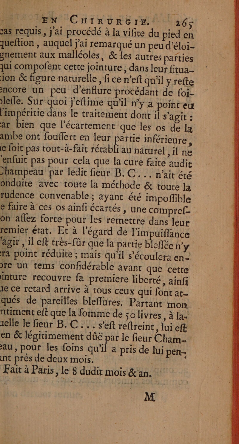Ù EN Chirvurérr.t | 265$ cas requis, j'ai procédé à la vifire du pied en queftion , auquel j'ai remarqué un peu d’éloi- gnement aux malléoles, &amp; les autres pañties qui compofent cette jointure, dans leur fitua- ion &amp; figure naturelle, fi ce n’eft qu'il y refte ncore un peu d’enflure procédant de foi- efle. Sur quoi j'eftime qu'il n’y 4 point eu limpéritie dans le traitement dont il s'agit : ar re que l'écartement que les os de 12 ambe ont fouflert en leur partie inférieure, le foit pas tout-à-fait rétabli au naturel ,ilne enfuit pas pour cela que la cure faite audit hampeau par ledit fieur B.C... n’ait été onduite avec toute la méchode &amp; toute la rudence convenable : ayant été impoffible € faire à ces os ainfi écartés, une compref- On aflez forte pour les remettre dans leur remier état. Et à l'égard de l’impuiflance agir , il eft très-fûür que la partie bleffée n'y Ta point réduite ; mais qu'il s’écoulera en. re un tems confidérable avant que cette inture recouvre fa premiere liberté, ainfi Je ce retard arrive à tous ceux qui font at qués de pareilles bleffures. Partant mon ntiment eft que la fomme de solivres, à la- elle le fieur B. C... s’eft reftreint, lui eff: en &amp; légitimement dûë par le fieur Cham au, pour les fois qu'il a pris de lui pen- int près de deux mois. i | Fait à Paris, le 8 dudit mois &amp;an. M