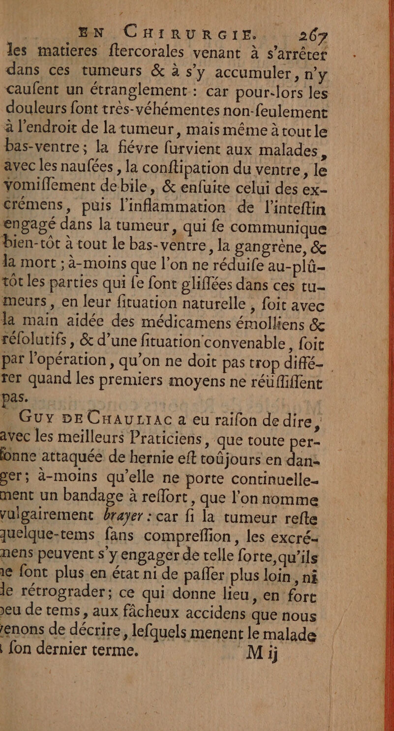 les matieres ftercorales venant à s'arrêter dans ces tumeurs &amp; à s’y accumuler, ny caufent un étranglement: car pour-lors les douleurs font trés-véhémentes non-feulement à l'endroit de la tumeur, mais même à toutle bas-ventre; la fiévre furvient aux malades avec les naufées , la conftipation du ventre, le vomiflement debile, &amp; enfuire celui des ex- crémens, puis l’inflammation de l’inteftin engagé dans la tumeur, qui fe communique bien-tôt à tout le bas-ventre, la gangrène, &amp; la mort ; à-moins que l’on ne réduife au-plü- tôt les parties qui fe font gliflées dans ces tu meurs, en leur fituation naturelle , foit avec la main aidée des médicamens émolliens &amp; rélolutifs , &amp; d’une fituation' convenable, foit par l'opération, qu’on ne doit pas trop diffé rer quand les premiers moyens ne réüfliflent pas. | . Guy »EeCaurrac a eu raifon dedire, avec les meilleurs Praticiens, que toute per- nne attaquée de hernie eft toûjours en dan: per; ä-moins qu’elle ne porte continuelle- ment un bandage à refort, que l'on nomme vuigairement rayer : car fi la tumeur refte quelque-tems fans compreflion, les excré. nens peuvent s'y engager de telle forte,qu'’ils ie font plus en état ni de pafler plus loin, ni le rétrograder; ce qui donne lieu, en fort eu de tems, aux fâcheux accidens que nous enons de décrire, lefquels menent le malade fon dernier terme. Mi
