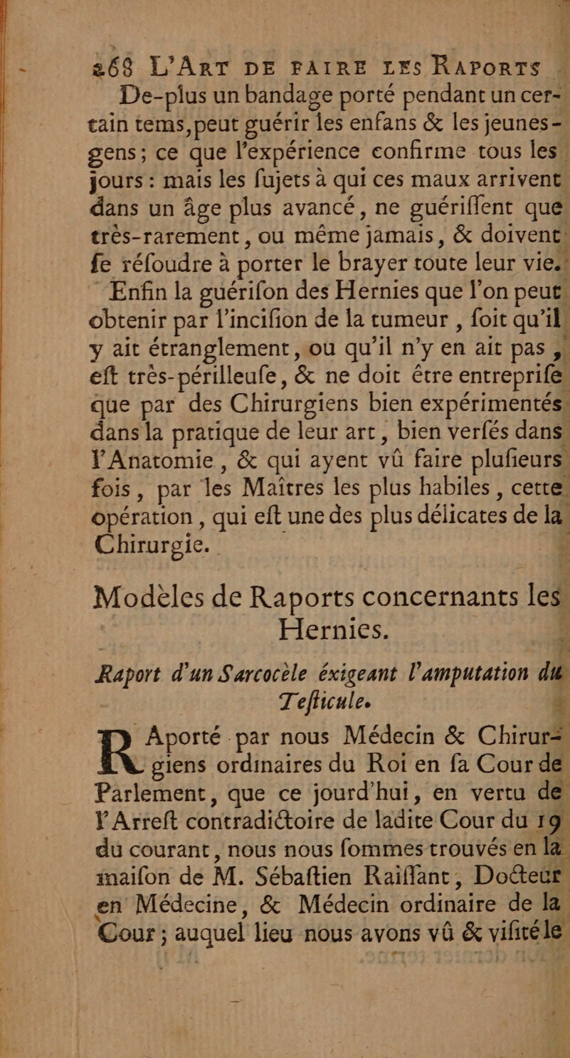 } | 1 263 L'ART DE FAIRE LES RAPORTS De-pius un bandage porté pendant un cer- tain tems, peut guérir les enfans &amp; les jeunes= gens; ce que l’expérience confirme tous les” jours : mais les fujets à qui ces maux arrivent, dans un âge plus avancé, ne guériflent que très-rarement , ou même jamais, &amp; doivent! fe réfoudre à porter le brayer toute leur viess Enfin la guérifon des Hernies que l’on peuts obtenir par l’incifion de la tumeur , foit qu’il ait étranglement ou qu’il n’y en ait pas cf LA lente” &amp; ee ne pee que par des Chirurgiens bien expérimentés: dans la pratique de leur art, bien verfés dans» Ÿ Anatomie , &amp; qui ayent vû faire plufeurs, fois, par les Maîtres les plus habiles, cette, opération , qui eft une des plus délicates de la. Chirurgie. “4 Modèles de Raports concernants lesi | Hernies. é Raport d'un Sarcocèle éxigeant l’amputation du Tefhicule. 4 Ron ‘par nous Médecin &amp; Chirur* giens ordinaires du Roï en fa Cour de Parlement, que ce jourd’hui, en vertu de PArreft contradictoire de ladite Cour du 19h du courant, nous nous fommes trouvés en la inaifon de M. Sébaftien Raïflant, Docteur, en Médecine, &amp; Médecin ordinaire de la Cour ; auquel lieu nous avons vû &amp; vificéle