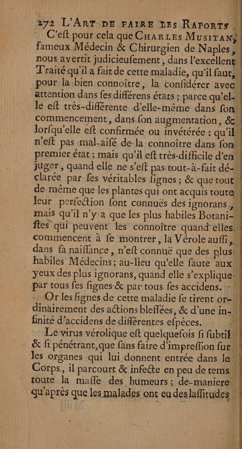 Al - à # | 272 L'ART DE FAIRE Les RAronts … C'eft pour cela que CHaAr1Es MusiTANS fameux Médecin &amp; Chirurgien de Naples, nous avertit judicieufement, dans l'excellent. Traité qu'il a fait de cette maladie, qu'il faut, pour la bien connoître, la confidérer avec! attention dans fes différens états ; parce qu’el: le eft très-différente d’elle-même dans fon” commencement, dans.fon augmentation, &amp;! lorfqu’elle eft confirmée ou invétérée : qu'il” n'eft pas mal-aifé de-la connoître dans fon: premier état ; mais qu’il eft très-diffcile d'en, juger, quand elle ne s’eft pas tout-à-fait dé clarée par fes véritables fignes ; &amp; quetout de-même que les plantes qui ont acquis toute. leur perfe“tion {ont connuës des Ignorans , | mais qu’il n’y:a que les plus habiles Botani-. ftes qui peuvent les connoître quand elles _ Commencent à fe montrer, la Vérole auffi,” dans fà naiflance, n’eft connuë que des plus: . habiles Médecins; au-lieu qu'elle faute aux” yeux des plus ignorans, quand elie s'explique par tous fes fignes:&amp; par tous fes accidens. - M … Or les fignes de cette maladie fe tirent or2M dinairement des actions blefées, &amp; d’une in- finité d’accidens de différentes efpèces. KA Le virus vérolique eft quelquefois fi fubtil à _&amp; fi pénétrant, que fans faire d’impreffion fur | les organes qui lui donnent entrée dans le fe Corps, il parcourt &amp; infecte en peu de tems ] toute la mafle des humeurs ; dé-maniere: | qu'après que les malades ont eu deslaffitudes |