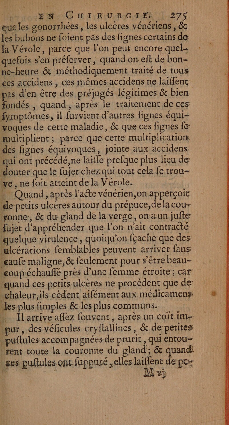 Htos EG H F'RIUURAGTER L27S que les gonorrhées, les ulcères vénériens , &amp; les bubons ne foient pas des fignes certains de la Vérole, parce que lon peut encore quel- quefois s’en préferver, quand on eft de bon- pe-heure &amp; méthodiquement traité de tous ces accidens , ces mêmes accidens ne laïffent pas d’en être des préjugés légitimes &amp; bien fondés , quand, après le traitement de ces fymptômes, il furvient d’autres fignes équi- voques de cette maladie, &amp; que ces fignes fe multiplient; parce que cette multiplication des fignes équivoques, jointe aux accidens qui ont précédé, ne laifle prefque plus lieu de “douter que le fujer chez qui tout cela fe trou- ve , ne foit atteint de la Vérole.. . Quand, après l’aéte vénérien,on apperçoit de petits ulcères autour du prépuce,de la cou- ‘ronne, &amp; du gland de la verge, on aun jufte- Fujet d'appréhender que l’on n'ait contraté ‘quelque virulence, quoiqu’on fçache que des: julcérations femblables peuvent arriver fans: Leaufe maligne, &amp; feulement pour s'être beau- eoup'échauffé près d’une femme étroite; car quand ces petits ulcères ne procèdent que de \chaleur,ils cèdent aifémentaux médicameng ® “es plus fimples &amp; les plus communs. … Jlarrive affez fouvent, après un coit im-- pur, des véficules cryftallines, &amp; de petites .puftules accompa snées de prurit, qui entou- rent toute la couronne du gland; &amp; quand: ges puftules ont fuppuré ,elles ES de per D: | Av}