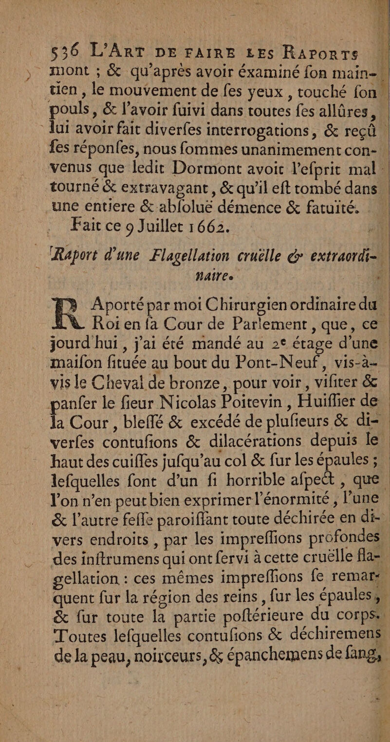 tien , le mouvement de fes yeux , touché fon pouls, &amp; l'avoir fuivi dans toutes fes allûres, lui avoir fait diverfes interrogations, &amp; reçû fes réponfes, nous fommes unanimement con- venus que ledit Dormont avoit l’efprit mal tourné &amp; extravagant , &amp; qu’il eft tombé dans une entiere &amp; abfoluë démence &amp; fatuité. | Fait ce 9 Juillet 1662. A A | | z L } | | À | | | Î | | NAT 6e .maifon fituée au bout du Pont-Neuf, vis-à- vis le Cheval de bronze, pour voir, vifiter &amp; haut des cuiffes jufqu’au col &amp; fur les épaules ; l'on n’en peut bien exprimer l’énormité , lune vers endroits , par les impreflions profondes Toutes lefquelles contufions &amp; déchiremens