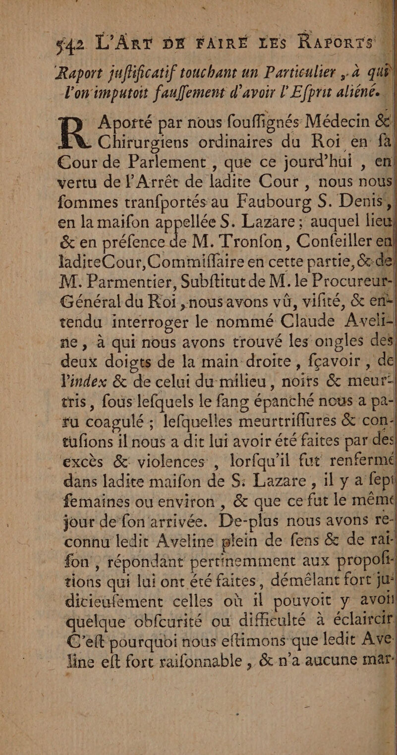 « ÿ : 24 | S42 L'ART DK FAIRE LES Raronrs PT nt Shen 2 ( » Q REA x Raport jufhficatif touchant un Particulier ,.à quê l'on'imputoit faufement d’avoir l'Efpru aliéné.s\ R Aporté par nous fouffignés Médecin &amp; Ne Chirurgiens ordinaires du Roï en fà Cour de Parlement , que ce jourd’hüui , en! vertu de l'Arrêt de ladite Cour , nous nous fommes tranfportés au Faubourg S. Dents, en la maifon appellée S. Lazare ; auquel lieu &amp; en préfence de M. Tronfon, Confeiller en laditeCour,Commiflaire en cette partie, &amp;:de M. Parmentier, Subftitut de M. le Procureur: Général du Roi ,nous avons vû, vifiré, &amp; en tendu interroger le nommé Claude Aveli- ne, à qui nous avons trouvé les ongles des deux doigts de la main droite, fçavoir , de l'index &amp; de celui du milieu, noirs &amp; meur- tris, fous lefquels le fang épanché nous a pa- #u coagulé ; lefquelles meurtriflures &amp;' con: tufions il nous a dit lui avoir été faites par des excès &amp;: violences , lorfqu'il fut renferme dans ladite maifon de S: Lazare, il y a fept femaines ou environ , &amp; que ce fut le même jour de fon arrivée. De-plus nous avons re- connu ledit Aveline plein de fens &amp; de ra: fon , répondant pertinemment aux propoft: tions qui lui ont été faites, déméêlant fort ju* dicisufément celles où il pouvoit y avoil quelque obfcurité où difficulté à éclaircir C'elt pourquoi nous eftimons que ledit Ave: line eft fort raifonnable , &amp; n'a aucune mar