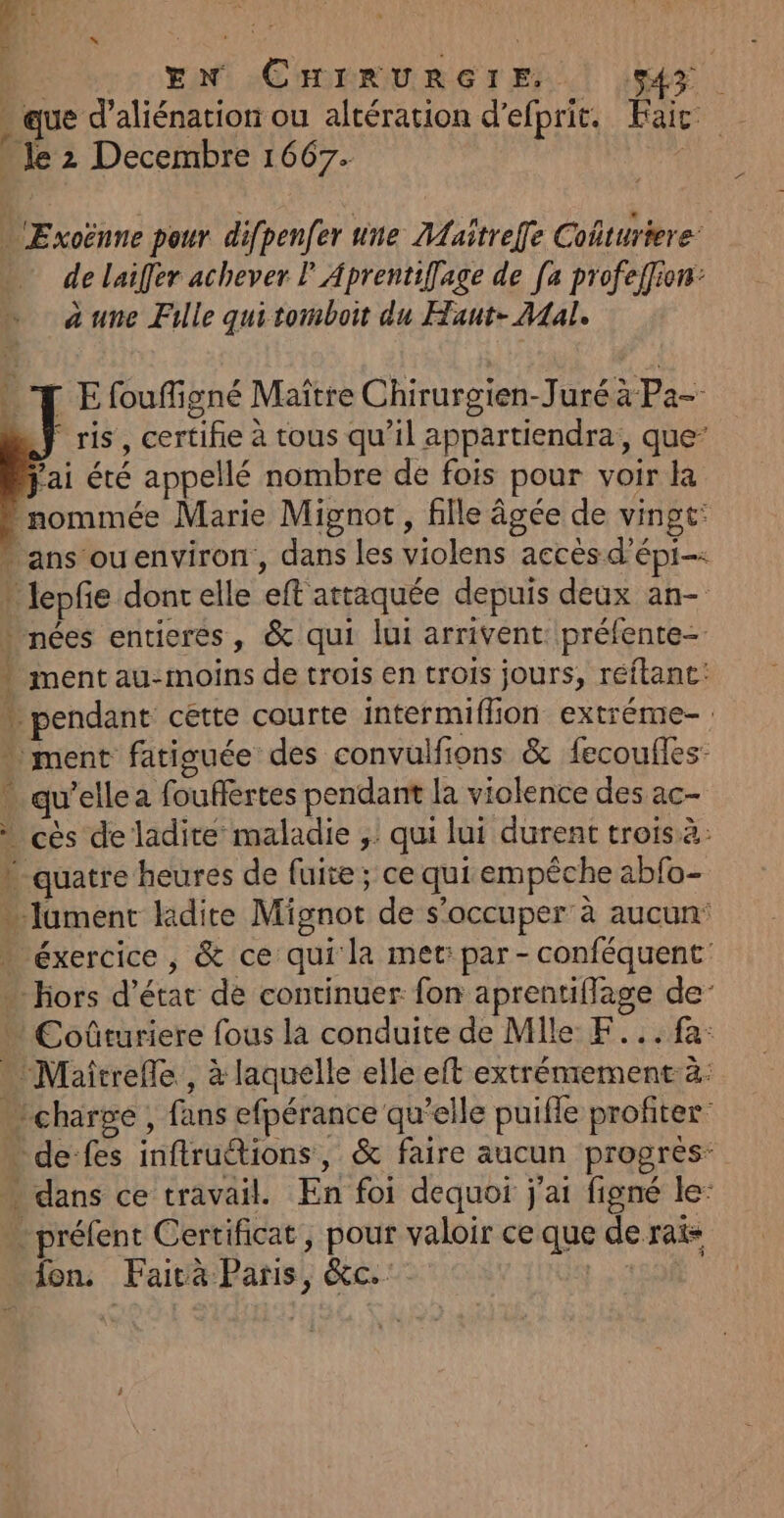 » que d’aliénation ou altération d'efprit. Fair 1 . Je 2 Decembre 1667. EN °CHopRUReErE.t (MS …'Exoënne pour difpenfer une ALaitreffe Cofturiere. de laiffer achever P Aprentifage de [a profeffion: à une Fille qui tomboit du Haut- Mal. E foufligné Maître Chirurgien-Juré à Pa- F ris, certifie à tous qu’il appartiendra,, que” fai été appellé nombre de fois pour voir la nommée Marie Mignot, fille âgée de vingt: ans ouenviron, dans les violens accès d’épi-: * lepfe dontelle eft attaquée depuis deux an- * nées entieres, &amp; qui lui arrivent: préfente- * ment au-moins de trois en trois jours, réftanc: » pendant cette courte intermiflion extréme- ment fatiouée des convulfions &amp; fecoufles: - qu’elle a fouflertes pendant la violence des ac- à cès de ladite maladie ;: qui lui durent trois à: » quatre heures de fuite; ce qui empêche abfo- Jument lidite Mignot de s'occuper à aucun: éxercice , &amp; ce qui la met: par - conféquent: … Hors d'état de continuer fon aprentiflage de Coûturiere fous la conduite de Mile F...fa: … Maîtrefle , à laquelle elle eft extrénrement à: charge , fans efpérance qu’elle puifle profiter de fes inftru@ions, &amp; faire aucun progres … dans ce travail. En foi dequoi j'ai figné le: préfent Certificat, pour valoir ce que de rais fon. Fairà Paris, &amp;c. pee