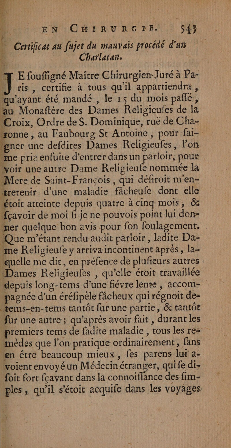 r | | | % EN :CHIRURGFE. 545 ” Certificat au fujet du mauvais procédé d'un B: Charlatan. T E fouffigné Maître Chirurgien Juré à Pa- “} ris, certifie à tous qu'il appartiendra , qu'ayant été mandé , le 15 du mois pañlé, fau Monaftère des Dames Religieufes de la “Croix, Ordre deS. Dominique, ruë de Cha- ronne , au Faubourg St Antoine, pour fai- “gner une defdites Dames Religieufes, l’on “me prie enfuite d’entrer dans un parloir, pour voir une autre Dame Religieufe nommée la Mere de Saint-François, qui défiroit m'en- “retenir d’une maladie fâcheufe dont elle étoit atteinte depuis quatre à cinq mois, &amp; {cavoir de moi fi je ne pouvois point lui don- ner quelque bon avis pour fon foulagement. (Que m'étant rendu audit parloir, ladite Da- me Religieufe y arriva incontinent apres, la- “quelle me dit, en préfence de plufieurs autres : “Dames Religieufes , qu’elle étoit travaillée depuis long-tems d’une fiévre lente, accom- pagnée d’un éréfipèle fâcheux qui régnoit de- fems-en-tems tantôt fur une partie, &amp; tantôt fur une autre; qu'après avoir fait , durant les premiers tems de fadite maladie , tous les re- mèdes que l’on pratique ordinairement, fans “en être beaucoup mieux, fes parens lui a- voient envoyé un Médecinétranger, quife di- {oit fort fcavant dans la connoiflance des fim- ples, qu'il s’étoic acquife dans les voyäges: