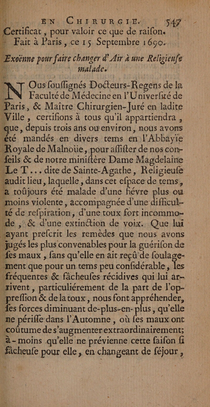 À EN CHFRURGNHES | sde Certificat , pour valoir ce que de raifon. * Fait à Paris, ce 15 Septembre 1660. “ÆExoënne pour faire changer d'Air à une Religieufe à malade MNT Ousfouflignés Doteurs-Regens de la b Faculté de Médecine en l'Univerfité de Paris, &amp; Maître Chirurgien- Juré en ladite “Ville, certifions à tous qu'il appartiendra , “que, depuis trois ans owenviron, nous avons été mandés en divers tems en lAbbayie “Royale de Malnoüe, pour affiter de nos con- “feils &amp; de notre miniftère Dame Magdelaine “Le T... dite de Sainte-Agathe, Religieufe “audit lieu, laquelle , dans cet efpace de tems, a roûjours été malade d’une févre plus ow moins violente, accompagnée d'une dificul- té de refpiration, d’une toux fort incommo- “de ,:&amp; d’une extinétion de voix. Que lui “ayant prelcrit les remèdes que nous avons jugés les plus convenables pour la guérifon de fes maux , fans qu’elle en ait reçû de foulage- ment que pour un.tems peu confidérable, les fréquentes &amp; fâcheufes récidives qui lui ar- .xivent , particuliérement de la part de l'op- ‘preffion &amp; delatoux, nous font appréhender, “es forces diminuant de-plus-en-plus, qu’elle me périfle dans l’ Automne, où fes maux ont . coûtume de s’augmenterextraordinairement; _à- moins qu’elle ne prévienne cette faifon fi fcheufe pour elle, en changeant de féjour,