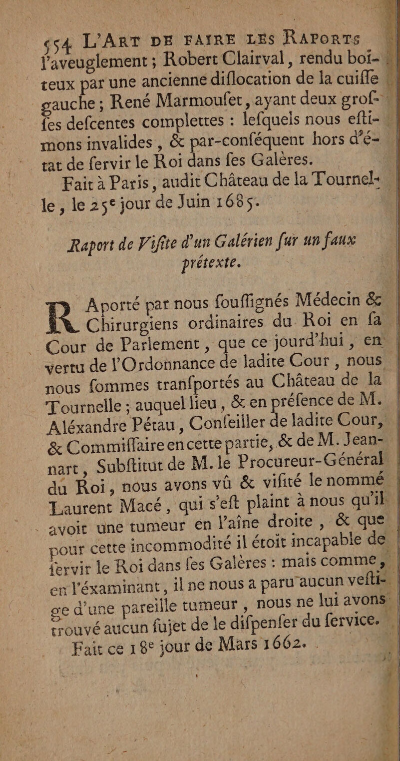 f'aveuglement ; Robert Clairval, rendu boi- * teux par une ancienne diflocation de la cuiffe à] auche : René Marmoufet, ayant deux grof- il {es defcentes complettes : lefquels nous efti- M mons invalides , &amp; par-conféquent hors dE rat de fervir le Roi dans fes Galeres. | Fair à Paris, audit Château de la Tournel: | le, le 25° jour de Juin 1685. g'. Raport de Vifite d'un Galérien fur un faux prétexte. R Aporté par nous fouflignés Médecin &amp; | Chirurgiens ordinaires du Roi en fa. Cour de Parlement , que ce jourd’hui , en | vertu de l'Ordonnance de ladite Cour , nous | nous fommes tranfportés au Château de la Tournelle : auquel lieu , &amp; en préfence de M. | Aléxandre Pérau , Confeiller de ladite Cour, | &amp; Comimiffaireencette partie, &amp; de M. Jean- | nart, Subftitut de M. le Procureur-Général. | du Roi, nous avons va &amp; vifité lenommé | Laurent Macé, qui s’eft plaint à nous qu'il | _ avoit une tumeur en laine droite, &amp; que | pour cette incommodité il écoit incapable des {ervir le Roi dans fes Galères : mais comme # | en l'éxaminant, il ne nous a paru aucun veftie ge d’une pareille rumeur , nous ne lui avons | trouvé aucun fujet de le difpenfer du fervice. | Fait ce 18° jour de Mars 1662. . 37%