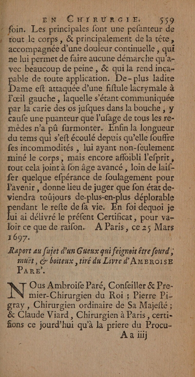 Î tout le corps, &amp; principalement de la tête, accompagnée d’une douleur continuelle , qui ne lui permet de faire aucune démarche qu’a- vec beaucoup de peine, &amp; qui la rendinça- pable de toute application. De-plus ladite Dame eft attaquée d’une fiftule lacrymale à Fœil gauche, laquelle s'étant communiquée par la carie des os jufques dans la bouche , y caufe une puanteur que l’ufage de tous les re- mèdes n’a pû furmonter. Enfin la longueur du tems qui s’eft écoulé depuis qu’elle fouffre fes incommodités , lui ayant non-feulement fer quelque efpérance de foulagement pour lPavenir , donne lieu de juger que fon état de- viendra toüjours de-plus-en-plus déplorable Jui ai délivré le préfent Certificat, pour va- loir ce que de raïfon. À Paris, ce 25 Mars 1007. | L Raport au [ujet d'un Gueux qui feignoit être fourd ; muët, @ boiteux tiré du Livre d'AMBROISE Pare’. | ral Ous Ambroife Paré, Confeiller &amp; Pre- .N mier-Chirurgien du Roi ; Pierre Pi- gray , Chirurgien ordinaire de Sa Majefté ; &amp; Claude Viard, Chirurgien à Paris, certi- fions ce jourd’hui qu’à la priere du Procu- À à il ”