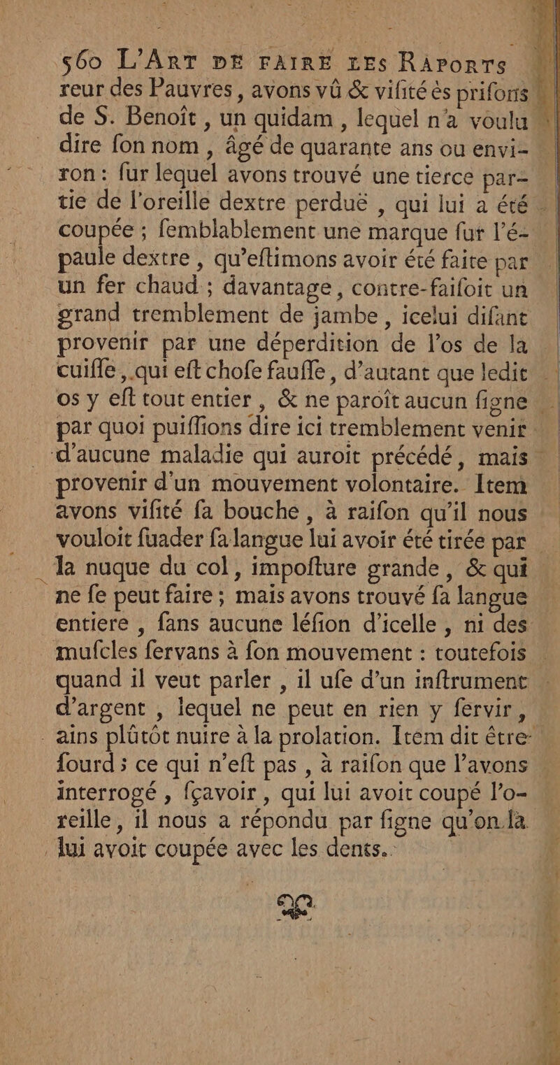 : be % s6o L'ART PE FAIRE xEs RAporrs reur des Pauvres, avons vü &amp; vifité ès prifonsm de S. Benoît , un quidam , lequel n'a voulu dire fon nom , âgé de quarante ans ou envi=. ron: fur lequel avons trouvé une tierce par- tie de l'oreille dextre perduë , qui lui a été w coupée ; femblablement une marque fur l’é- paule dextre , qu’eftimons avoir été faite par un fer chaud ; davantage, contre-faifoit un «| grand tremblement de jambe, icelui difant | provenir par une déperdition de l'os de la | cuifle , qui eft chofe faufle , d'autant que ledit os y efttoutentier, &amp; ne paroît aucun figne par quoi puiffions dire ici tremblement venir … d'aucune maladie qui auroit précédé, mais provenir d'un mouvement volontaire. Itera avons vifité fa bouche , à raifon qu'il nous vouloit fuader fa langue lui avoir été tirée par la nuque du col, impofture grande, &amp; qui ne fe peut faire ; mais avons trouvé fa langue entiere , fans aucune léfion d'’icelle , n1 des mufcles fervans à fon mouvement : toutefois quand il veut parler , il ufe d’un inftrument d'argent , lequel ne peut en rien y fervir, .ains plûtôt nuire à la prolation. Item dit être fourd ; ce qui n’eft pas , à raifon que l’avons interrogé , fçavoir , qui lui avoit coupé l’o- reille, il nous a répondu par figne qu'on.fa ui avoit coupée avec les dents. ae à me 4) {|